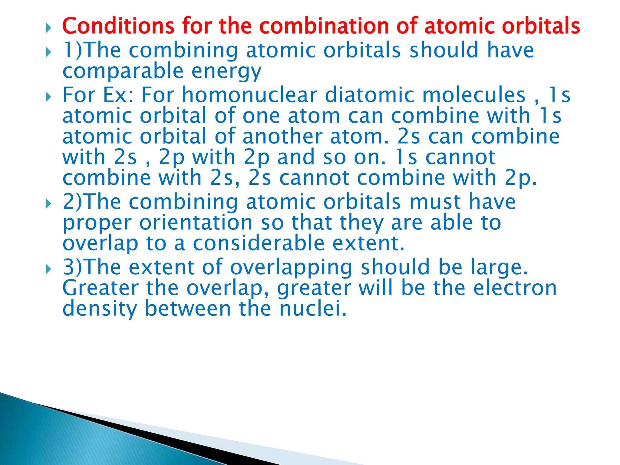  Conditions for the combination of atomic orbitals
 1)The combining atomic orbitals should have
comparable energy
 For Ex: For homonuclear diatomic molecules , 1s
atomic orbital of one atom can combine with 1s
atomic orbital of another atom. 2s can combine
with 2s , 2p with 2p and so on. 1s cannot
combine with 2s, 2s cannot combine with 2p.
 2)The combining atomic orbitals must have
proper orientation so that they are able to
overlap to a considerable extent.
 3)The extent of overlapping should be large.
Greater the overlap, greater will be the electron
density between the nuclei.
 
