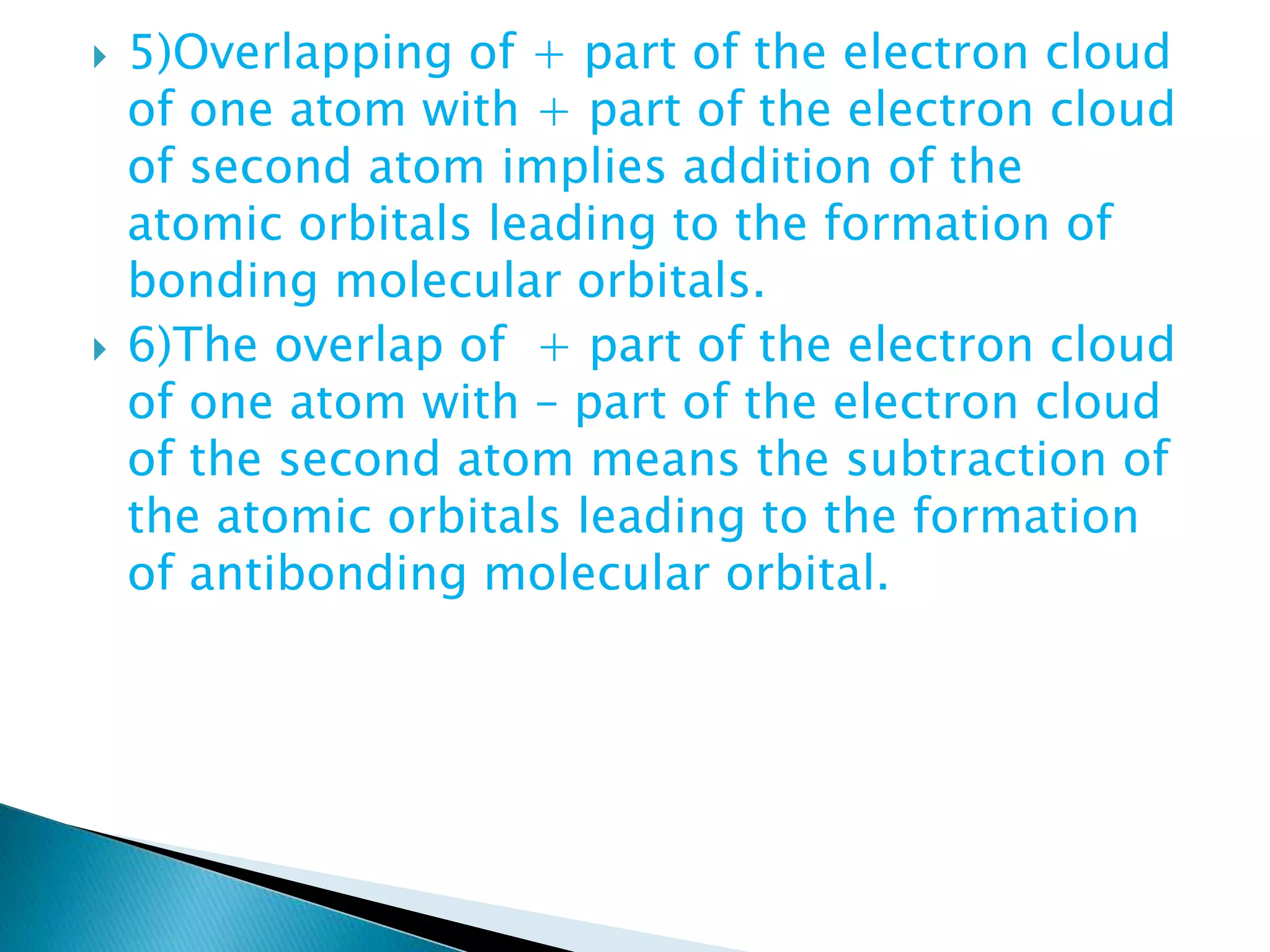  5)Overlapping of + part of the electron cloud
of one atom with + part of the electron cloud
of second atom implies addition of the
atomic orbitals leading to the formation of
bonding molecular orbitals.
 6)The overlap of + part of the electron cloud
of one atom with – part of the electron cloud
of the second atom means the subtraction of
the atomic orbitals leading to the formation
of antibonding molecular orbital.
 
