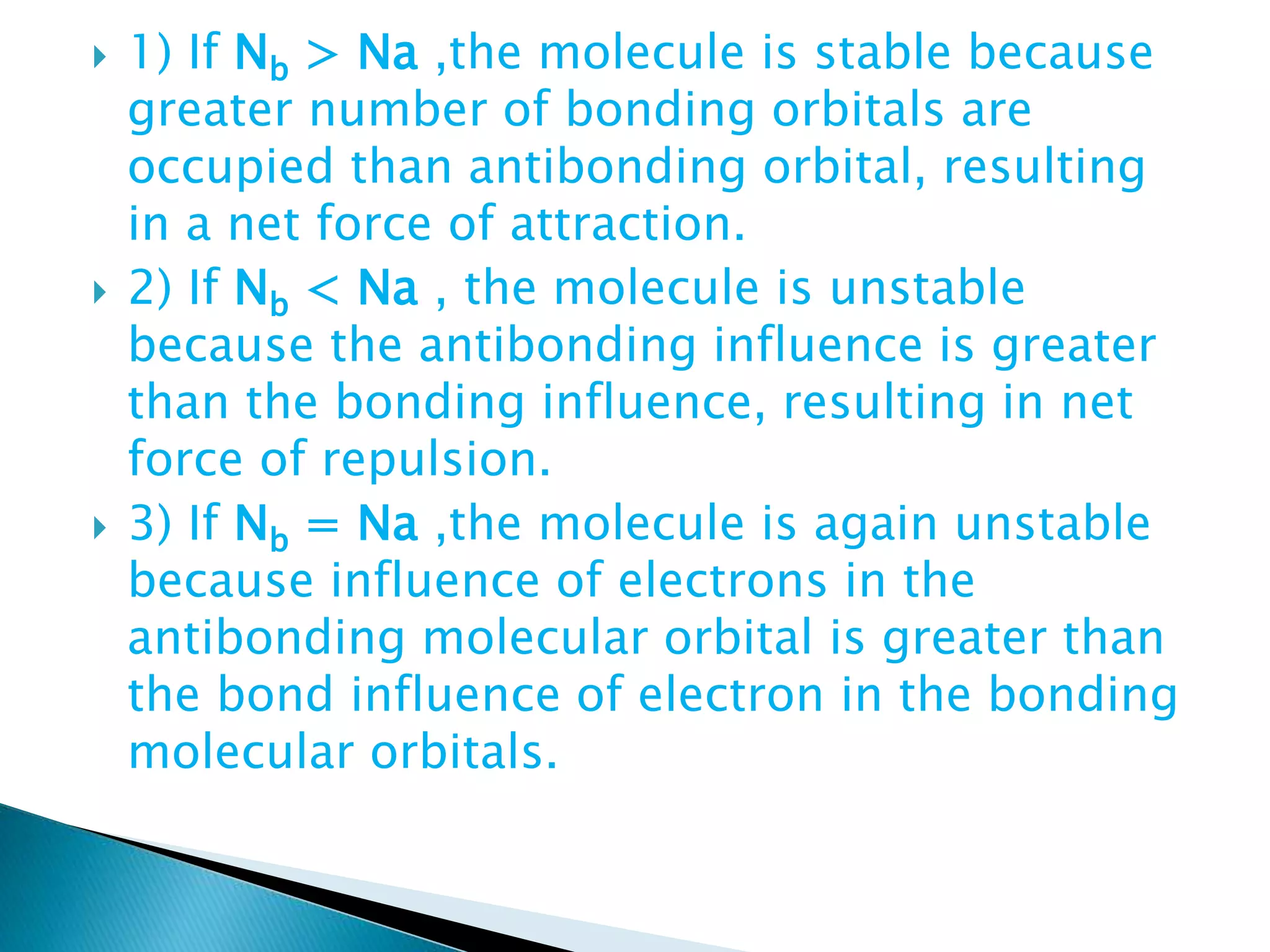  1) If Nb > Na ,the molecule is stable because
greater number of bonding orbitals are
occupied than antibonding orbital, resulting
in a net force of attraction.
 2) If Nb < Na , the molecule is unstable
because the antibonding influence is greater
than the bonding influence, resulting in net
force of repulsion.
 3) If Nb = Na ,the molecule is again unstable
because influence of electrons in the
antibonding molecular orbital is greater than
the bond influence of electron in the bonding
molecular orbitals.
 