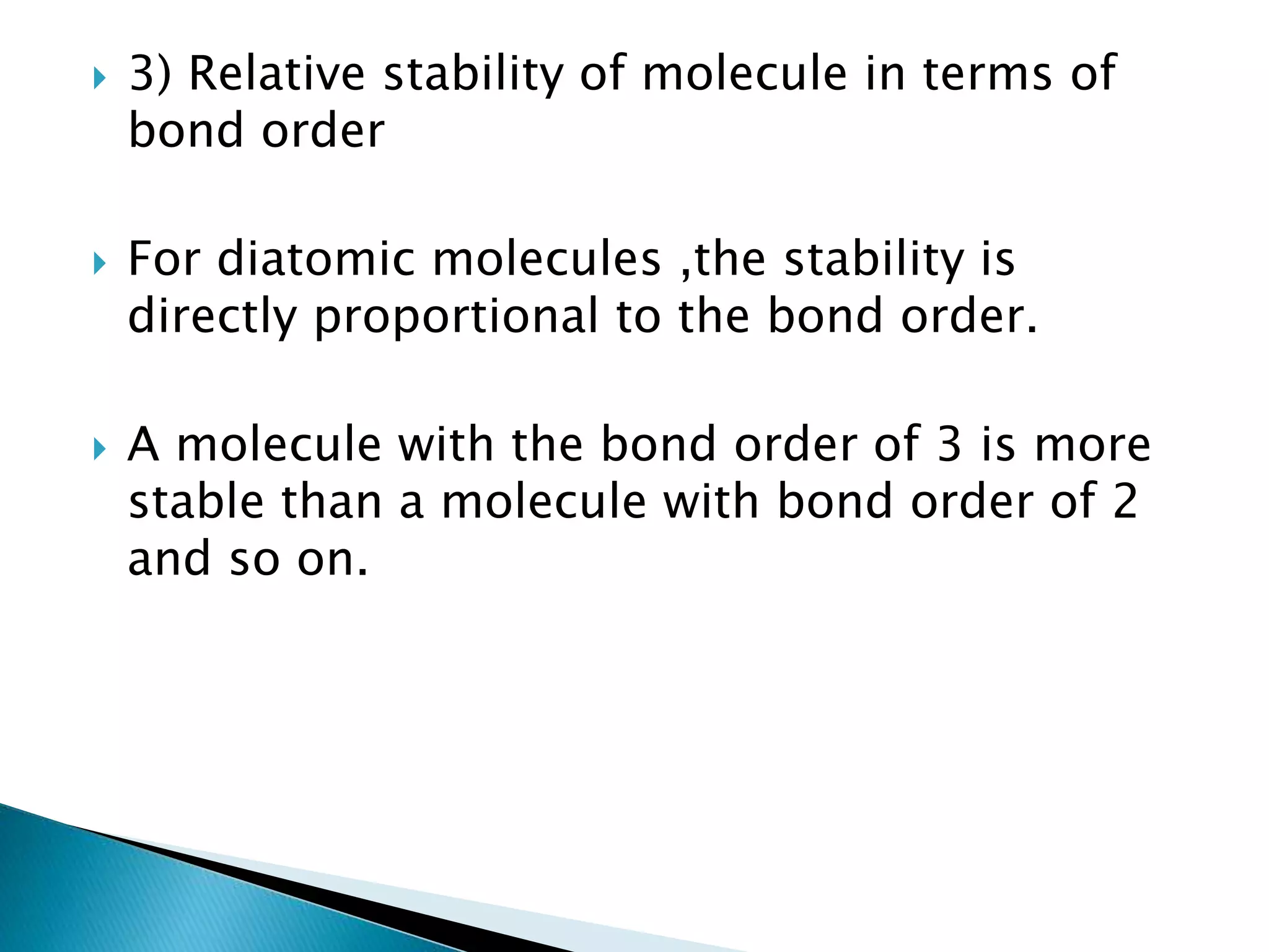  3) Relative stability of molecule in terms of
bond order
 For diatomic molecules ,the stability is
directly proportional to the bond order.
 A molecule with the bond order of 3 is more
stable than a molecule with bond order of 2
and so on.
 