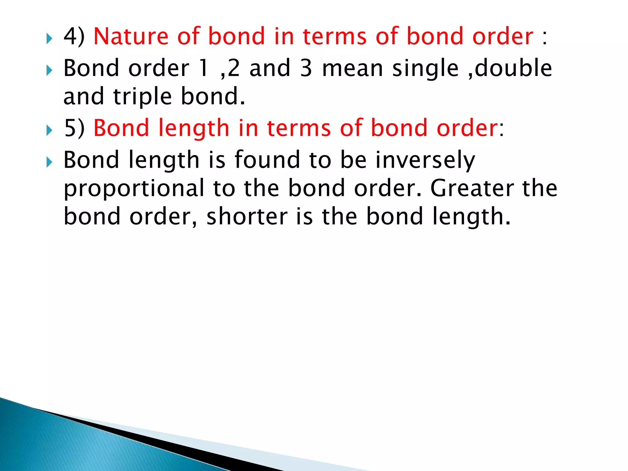  4) Nature of bond in terms of bond order :
 Bond order 1 ,2 and 3 mean single ,double
and triple bond.
 5) Bond length in terms of bond order:
 Bond length is found to be inversely
proportional to the bond order. Greater the
bond order, shorter is the bond length.
 