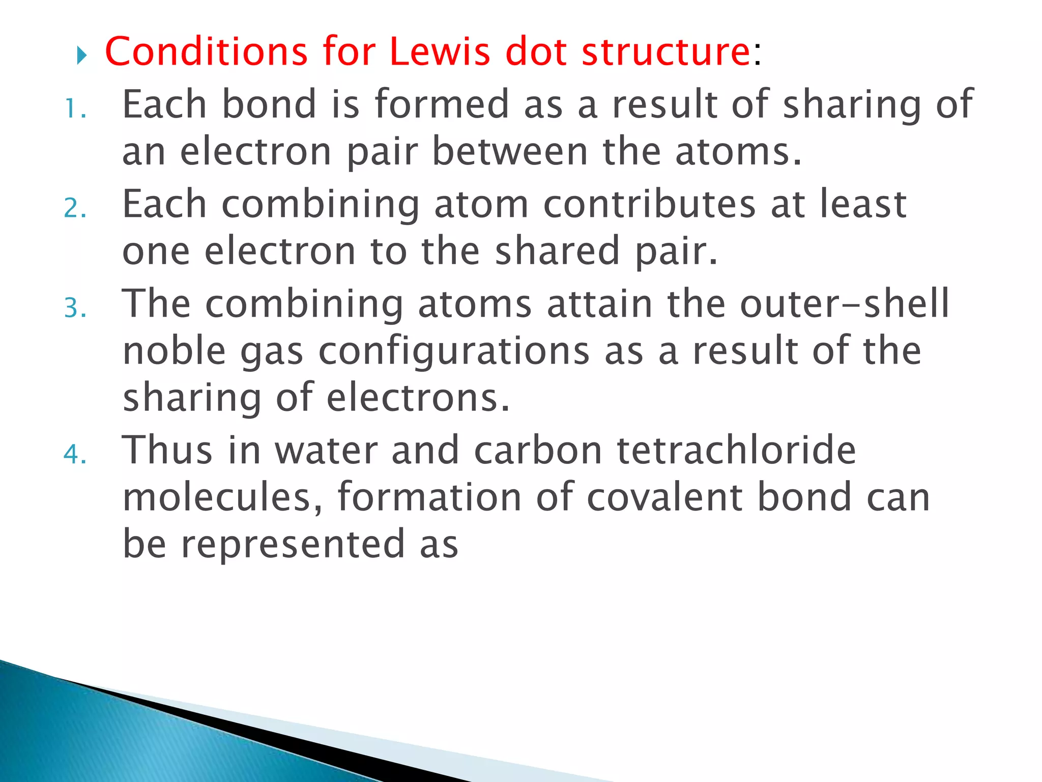  Conditions for Lewis dot structure:
1. Each bond is formed as a result of sharing of
an electron pair between the atoms.
2. Each combining atom contributes at least
one electron to the shared pair.
3. The combining atoms attain the outer-shell
noble gas configurations as a result of the
sharing of electrons.
4. Thus in water and carbon tetrachloride
molecules, formation of covalent bond can
be represented as
 