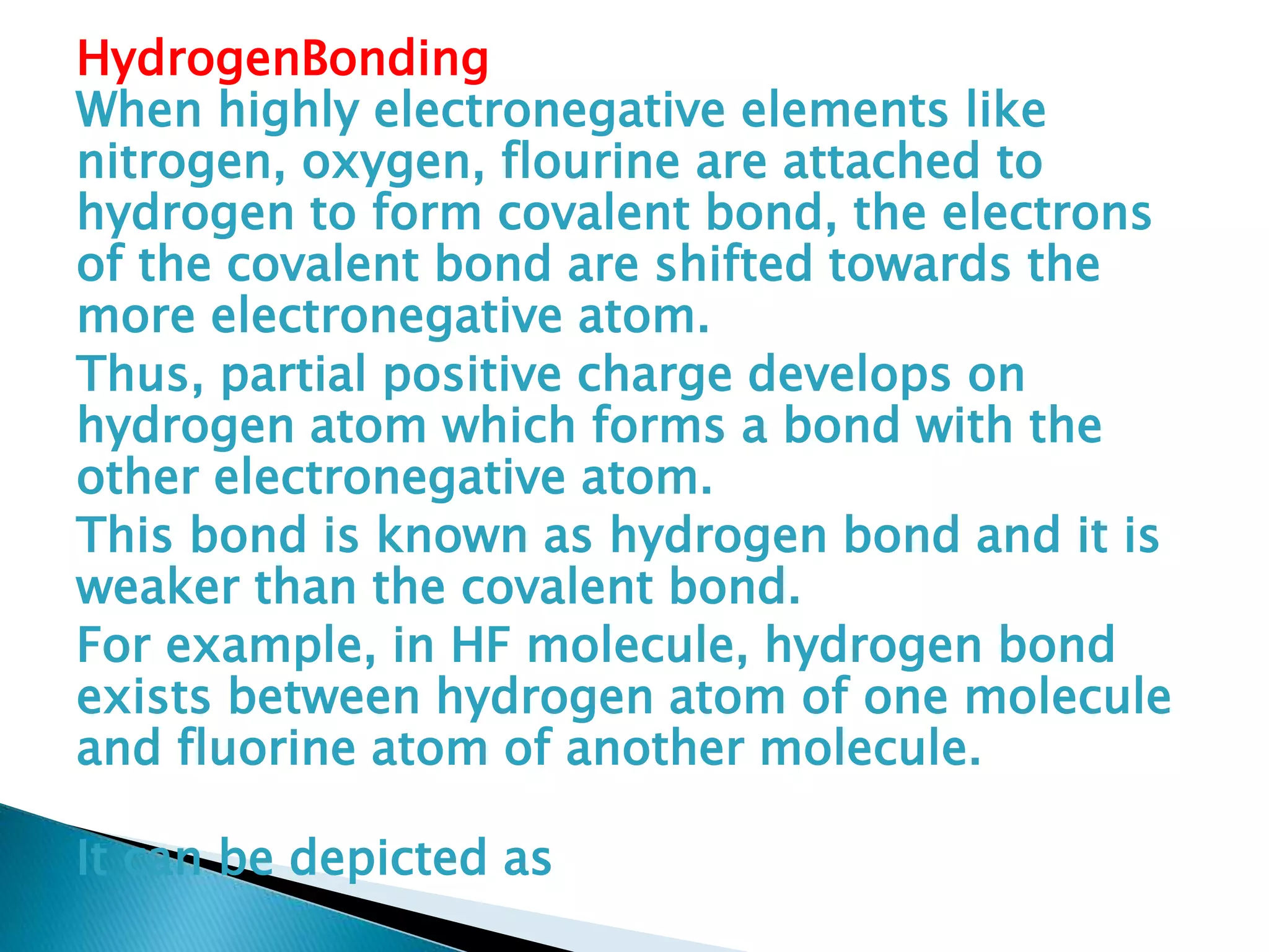 HydrogenBonding
When highly electronegative elements like
nitrogen, oxygen, flourine are attached to
hydrogen to form covalent bond, the electrons
of the covalent bond are shifted towards the
more electronegative atom.
Thus, partial positive charge develops on
hydrogen atom which forms a bond with the
other electronegative atom.
This bond is known as hydrogen bond and it is
weaker than the covalent bond.
For example, in HF molecule, hydrogen bond
exists between hydrogen atom of one molecule
and fluorine atom of another molecule.
It can be depicted as
 