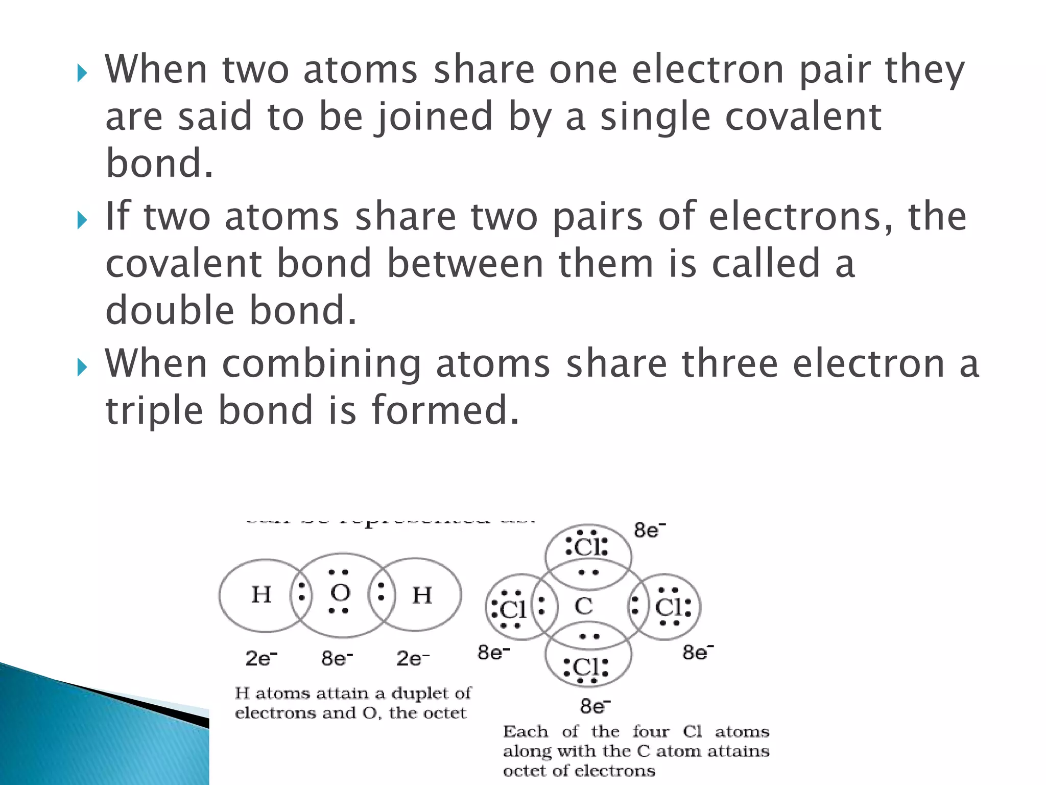  When two atoms share one electron pair they
are said to be joined by a single covalent
bond.
 If two atoms share two pairs of electrons, the
covalent bond between them is called a
double bond.
 When combining atoms share three electron a
triple bond is formed.
 