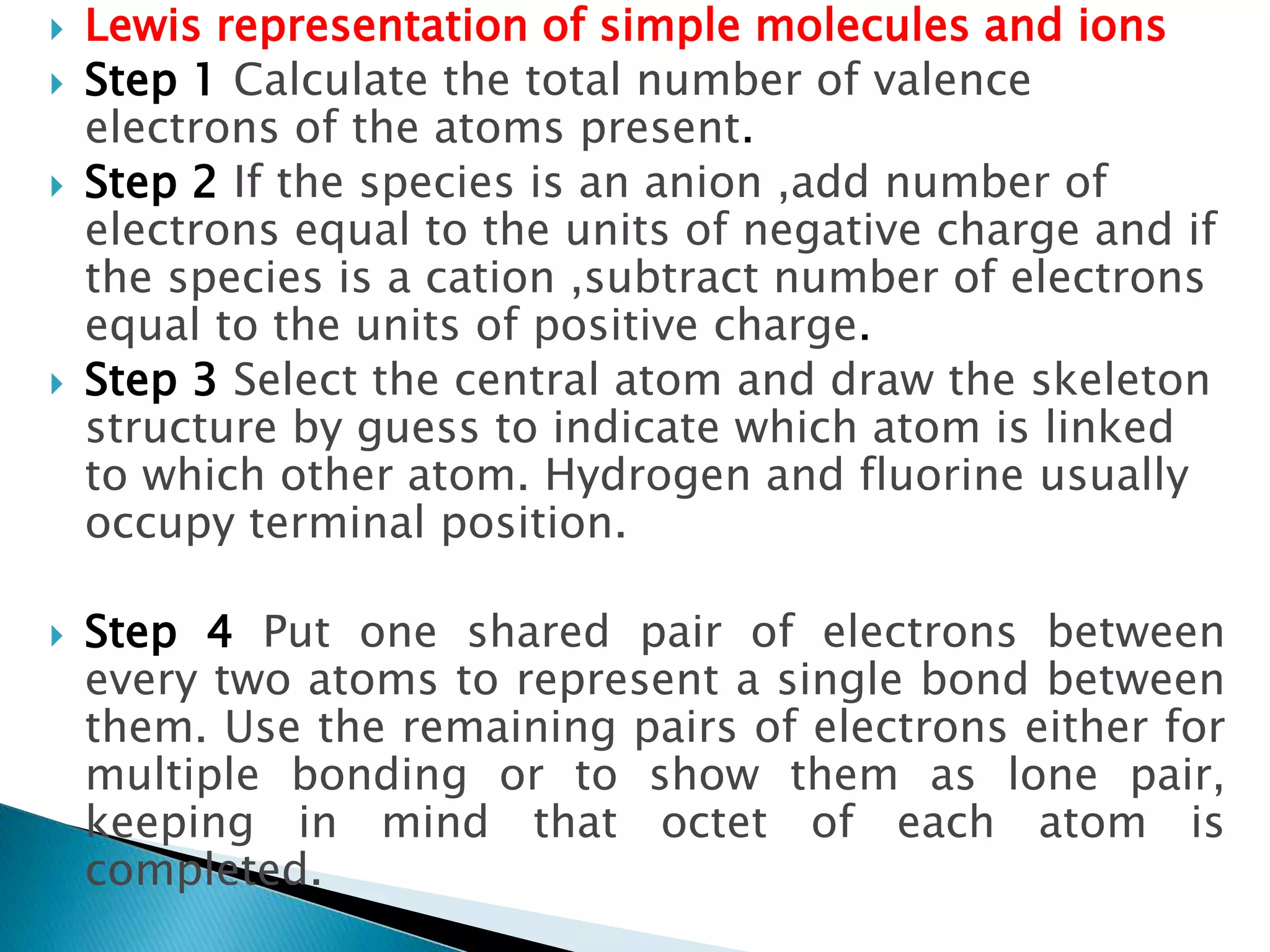  Lewis representation of simple molecules and ions
 Step 1 Calculate the total number of valence
electrons of the atoms present.
 Step 2 If the species is an anion ,add number of
electrons equal to the units of negative charge and if
the species is a cation ,subtract number of electrons
equal to the units of positive charge.
 Step 3 Select the central atom and draw the skeleton
structure by guess to indicate which atom is linked
to which other atom. Hydrogen and fluorine usually
occupy terminal position.
 Step 4 Put one shared pair of electrons between
every two atoms to represent a single bond between
them. Use the remaining pairs of electrons either for
multiple bonding or to show them as lone pair,
keeping in mind that octet of each atom is
completed.
 
