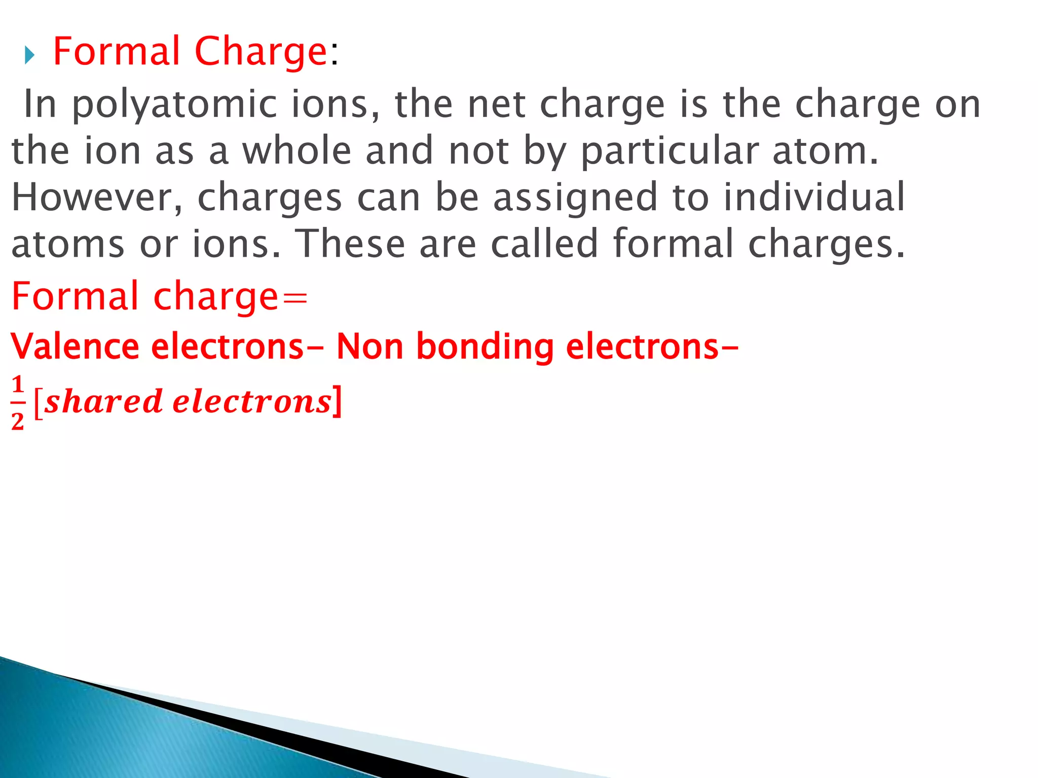  Formal Charge:
In polyatomic ions, the net charge is the charge on
the ion as a whole and not by particular atom.
However, charges can be assigned to individual
atoms or ions. These are called formal charges.
Formal charge=
Valence electrons- Non bonding electrons-
𝟏
𝟐
[𝒔𝒉𝒂𝒓𝒆𝒅 𝒆𝒍𝒆𝒄𝒕𝒓𝒐𝒏𝒔]
 