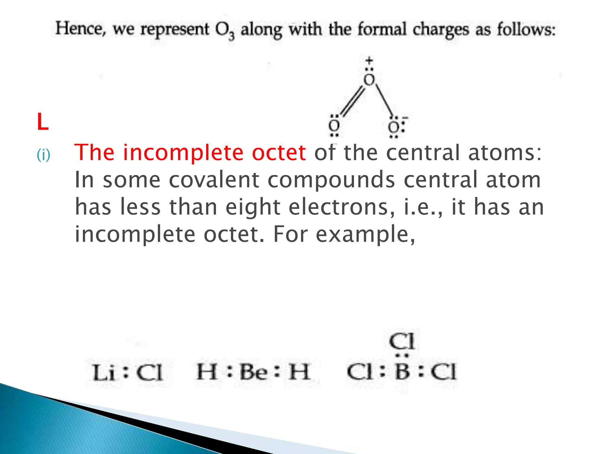Limitation of the octet rule:
(i) The incomplete octet of the central atoms:
In some covalent compounds central atom
has less than eight electrons, i.e., it has an
incomplete octet. For example,
 