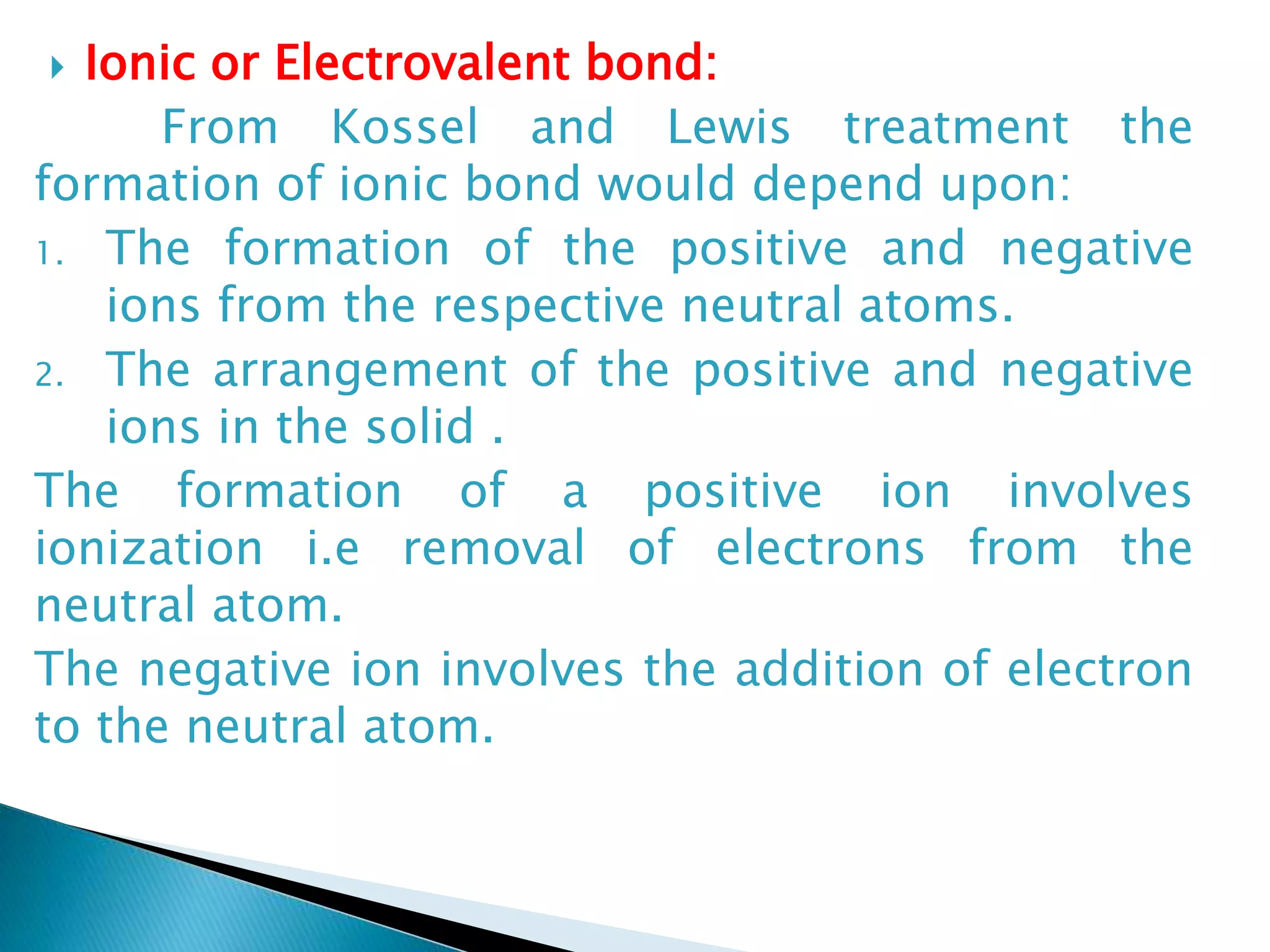  Ionic or Electrovalent bond:
From Kossel and Lewis treatment the
formation of ionic bond would depend upon:
1. The formation of the positive and negative
ions from the respective neutral atoms.
2. The arrangement of the positive and negative
ions in the solid .
The formation of a positive ion involves
ionization i.e removal of electrons from the
neutral atom.
The negative ion involves the addition of electron
to the neutral atom.
 