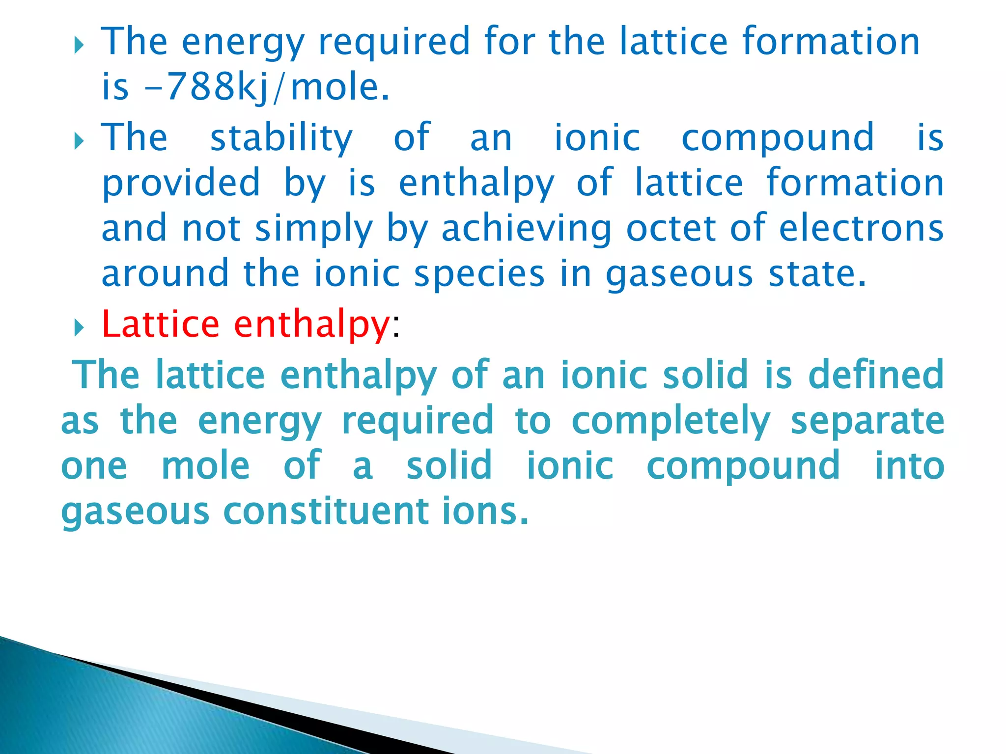  The energy required for the lattice formation
is -788kj/mole.
 The stability of an ionic compound is
provided by is enthalpy of lattice formation
and not simply by achieving octet of electrons
around the ionic species in gaseous state.
 Lattice enthalpy:
The lattice enthalpy of an ionic solid is defined
as the energy required to completely separate
one mole of a solid ionic compound into
gaseous constituent ions.
 