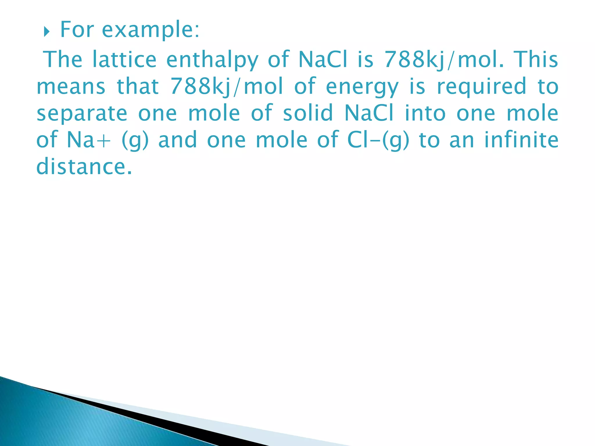  For example:
The lattice enthalpy of NaCl is 788kj/mol. This
means that 788kj/mol of energy is required to
separate one mole of solid NaCl into one mole
of Na+ (g) and one mole of Cl-(g) to an infinite
distance.
 