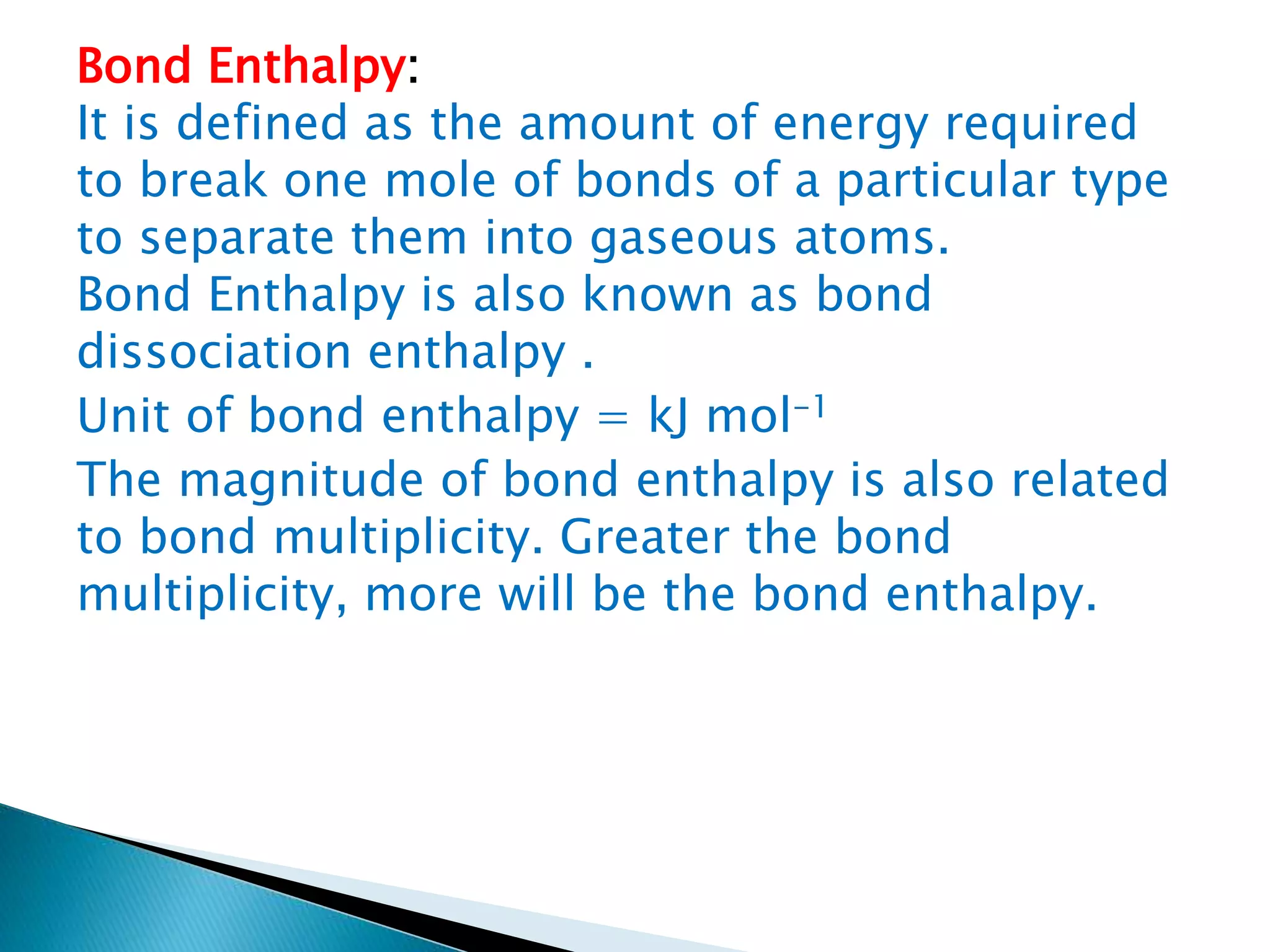 Bond Enthalpy:
It is defined as the amount of energy required
to break one mole of bonds of a particular type
to separate them into gaseous atoms.
Bond Enthalpy is also known as bond
dissociation enthalpy .
Unit of bond enthalpy = kJ mol-1
The magnitude of bond enthalpy is also related
to bond multiplicity. Greater the bond
multiplicity, more will be the bond enthalpy.
 