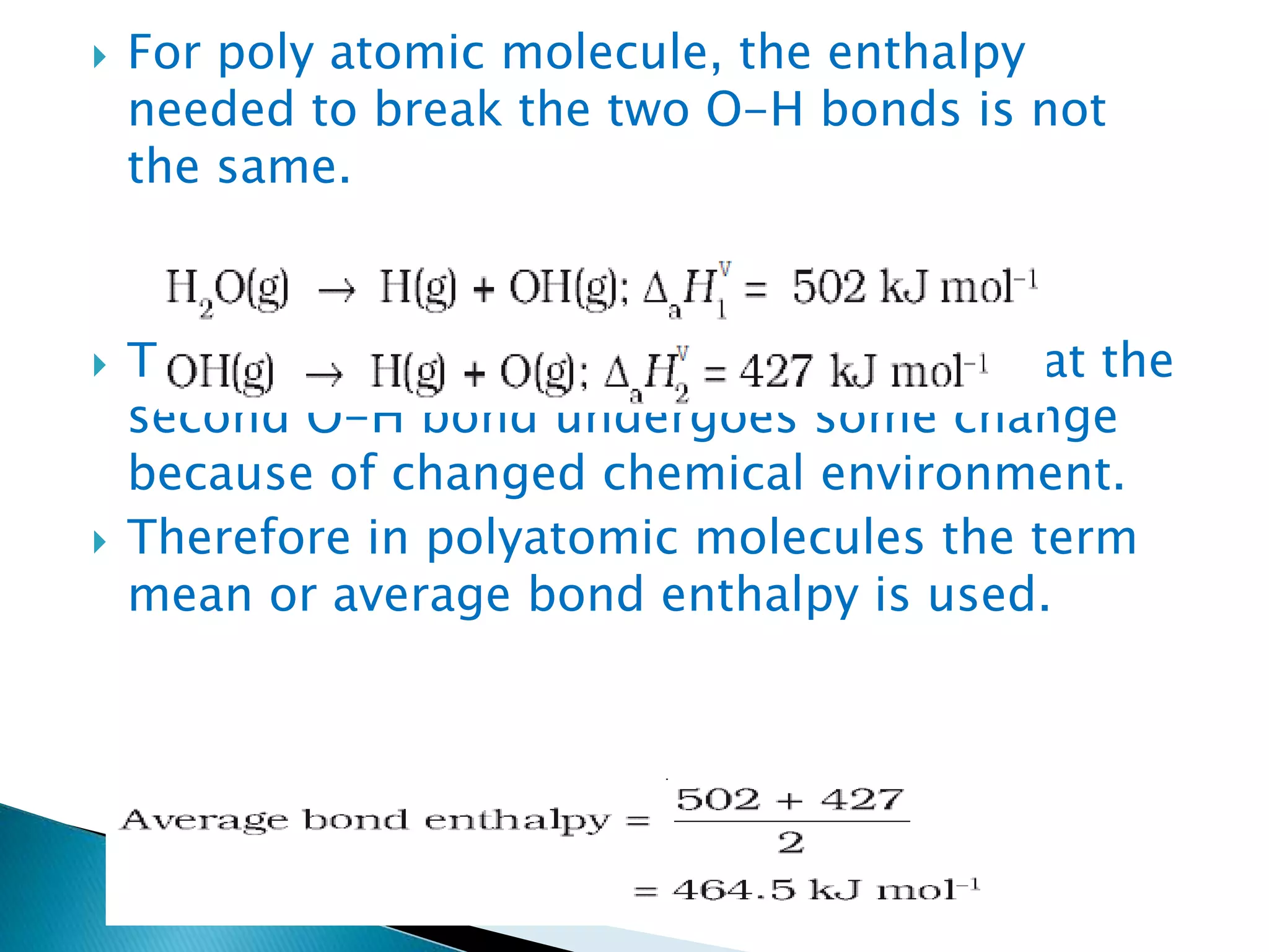  For poly atomic molecule, the enthalpy
needed to break the two O-H bonds is not
the same.
 The difference in the H value shows that the
second O-H bond undergoes some change
because of changed chemical environment.
 Therefore in polyatomic molecules the term
mean or average bond enthalpy is used.
 