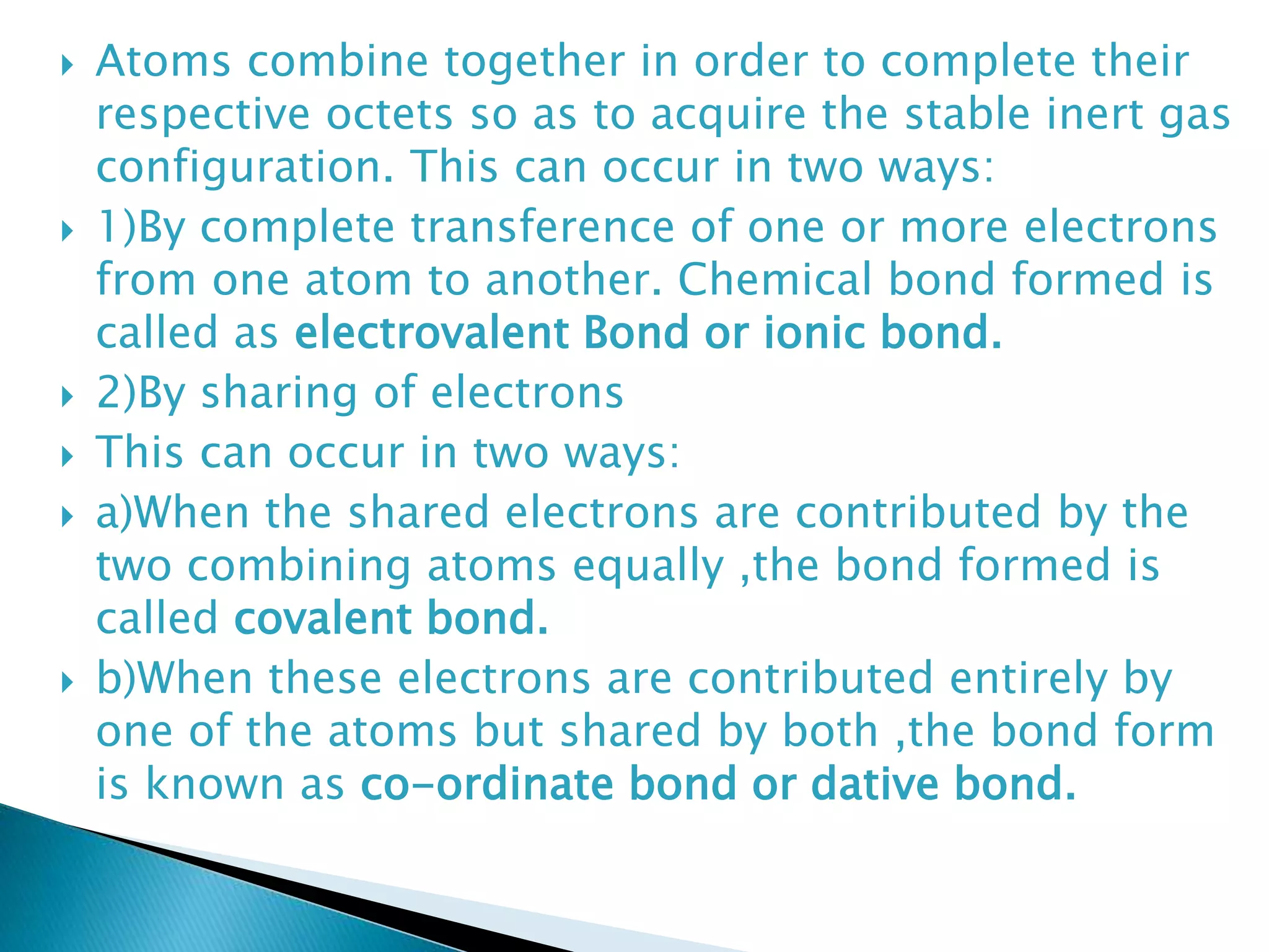  Atoms combine together in order to complete their
respective octets so as to acquire the stable inert gas
configuration. This can occur in two ways:
 1)By complete transference of one or more electrons
from one atom to another. Chemical bond formed is
called as electrovalent Bond or ionic bond.
 2)By sharing of electrons
 This can occur in two ways:
 a)When the shared electrons are contributed by the
two combining atoms equally ,the bond formed is
called covalent bond.
 b)When these electrons are contributed entirely by
one of the atoms but shared by both ,the bond form
is known as co-ordinate bond or dative bond.
 