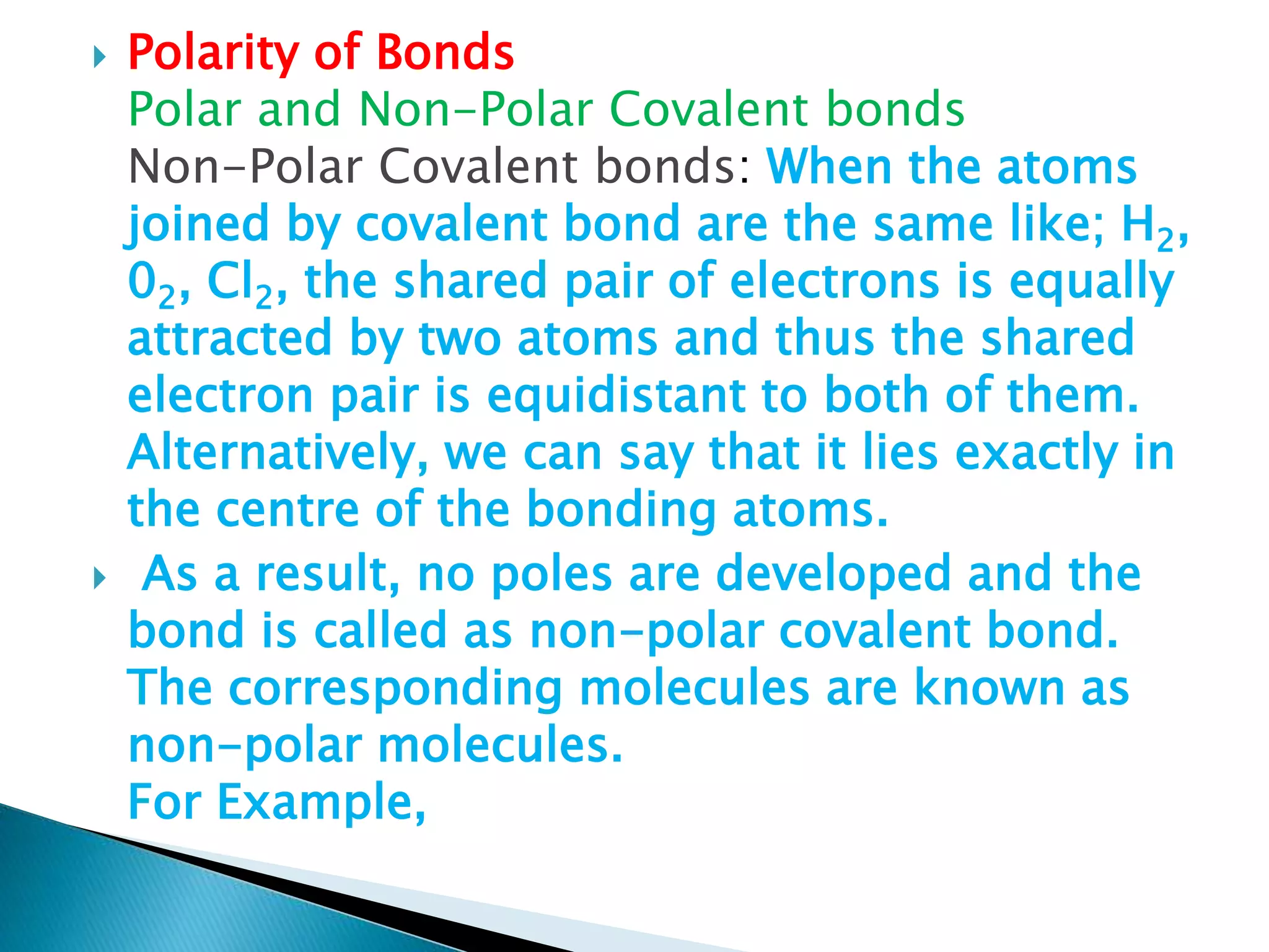  Polarity of Bonds
Polar and Non-Polar Covalent bonds
Non-Polar Covalent bonds: When the atoms
joined by covalent bond are the same like; H2,
02, Cl2, the shared pair of electrons is equally
attracted by two atoms and thus the shared
electron pair is equidistant to both of them.
Alternatively, we can say that it lies exactly in
the centre of the bonding atoms.
 As a result, no poles are developed and the
bond is called as non-polar covalent bond.
The corresponding molecules are known as
non-polar molecules.
For Example,
 