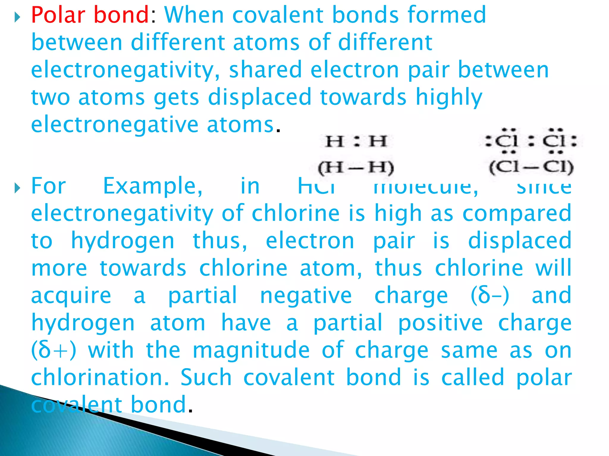  Polar bond: When covalent bonds formed
between different atoms of different
electronegativity, shared electron pair between
two atoms gets displaced towards highly
electronegative atoms.
 For Example, in HCl molecule, since
electronegativity of chlorine is high as compared
to hydrogen thus, electron pair is displaced
more towards chlorine atom, thus chlorine will
acquire a partial negative charge (δ–) and
hydrogen atom have a partial positive charge
(δ+) with the magnitude of charge same as on
chlorination. Such covalent bond is called polar
covalent bond.
 