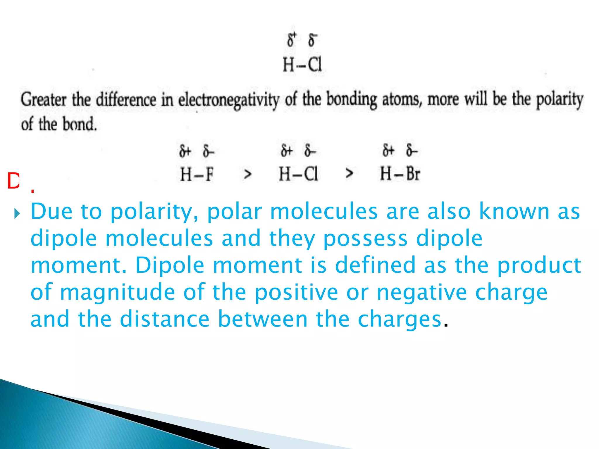Dipole Moment:
 Due to polarity, polar molecules are also known as
dipole molecules and they possess dipole
moment. Dipole moment is defined as the product
of magnitude of the positive or negative charge
and the distance between the charges.
 