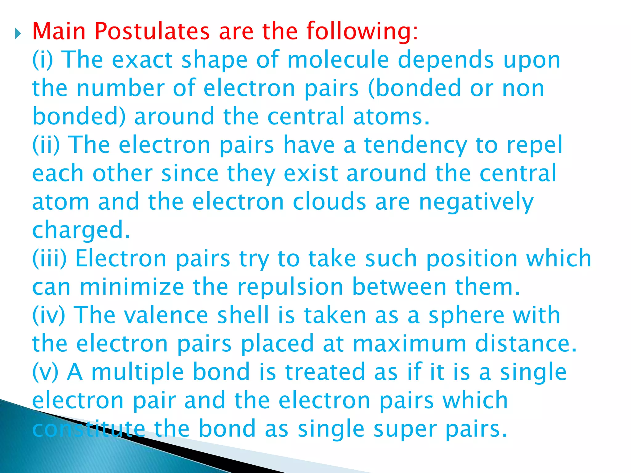  Main Postulates are the following:
(i) The exact shape of molecule depends upon
the number of electron pairs (bonded or non
bonded) around the central atoms.
(ii) The electron pairs have a tendency to repel
each other since they exist around the central
atom and the electron clouds are negatively
charged.
(iii) Electron pairs try to take such position which
can minimize the repulsion between them.
(iv) The valence shell is taken as a sphere with
the electron pairs placed at maximum distance.
(v) A multiple bond is treated as if it is a single
electron pair and the electron pairs which
constitute the bond as single super pairs.
 