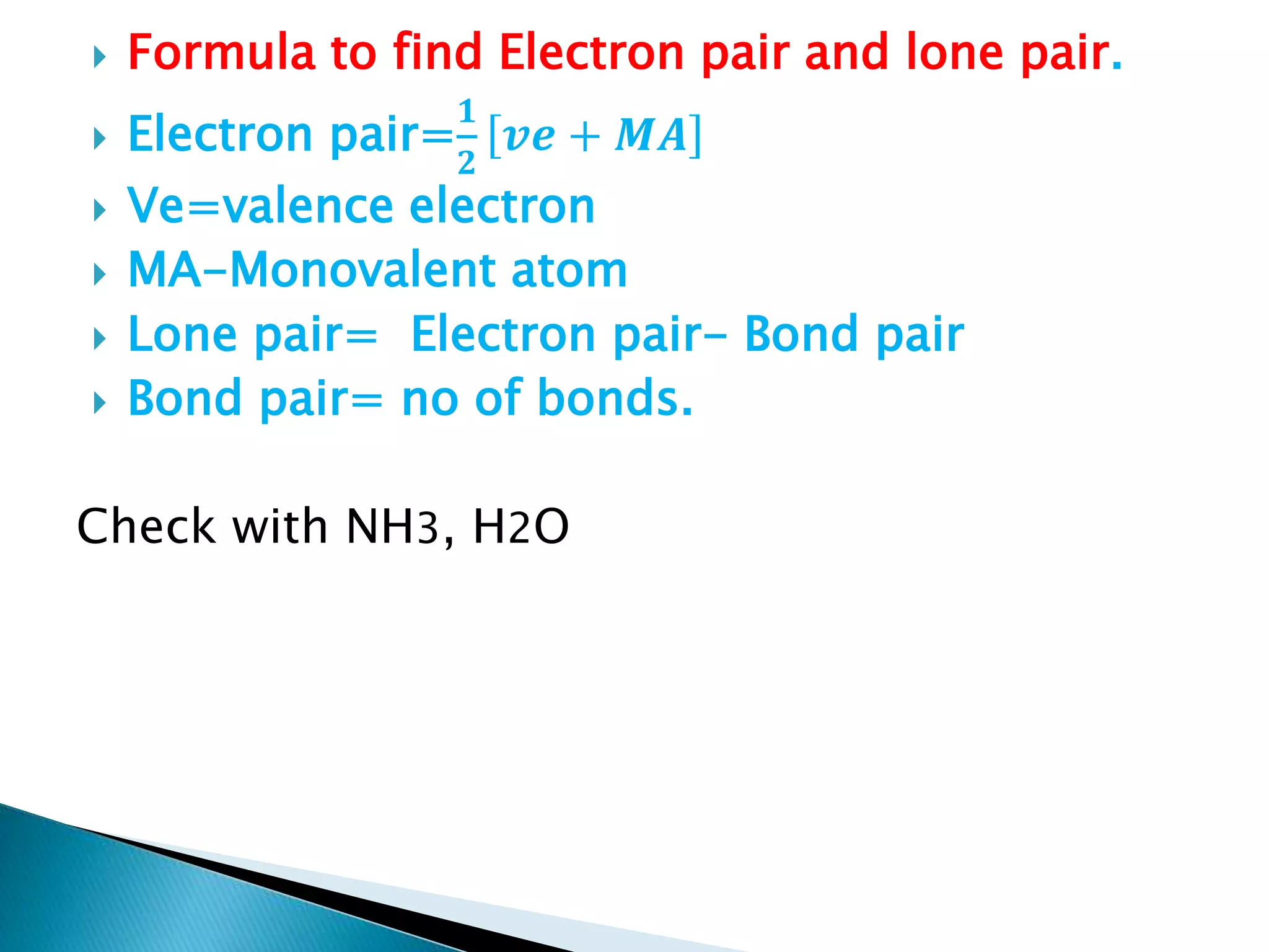  Formula to find Electron pair and lone pair.
 Electron pair=
𝟏
𝟐
𝒗𝒆 + 𝑴𝑨
 Ve=valence electron
 MA-Monovalent atom
 Lone pair= Electron pair- Bond pair
 Bond pair= no of bonds.
Check with NH3, H2O
 