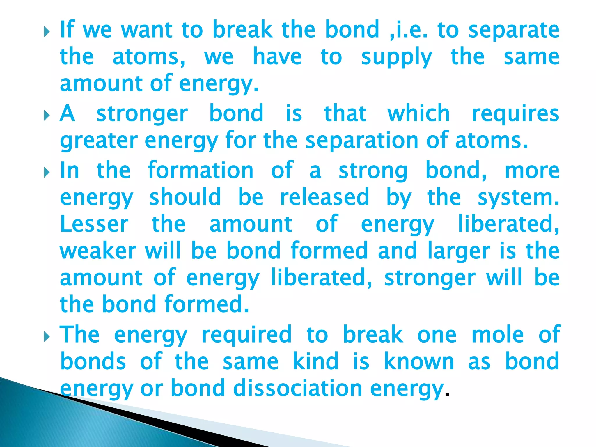  If we want to break the bond ,i.e. to separate
the atoms, we have to supply the same
amount of energy.
 A stronger bond is that which requires
greater energy for the separation of atoms.
 In the formation of a strong bond, more
energy should be released by the system.
Lesser the amount of energy liberated,
weaker will be bond formed and larger is the
amount of energy liberated, stronger will be
the bond formed.
 The energy required to break one mole of
bonds of the same kind is known as bond
energy or bond dissociation energy.
 