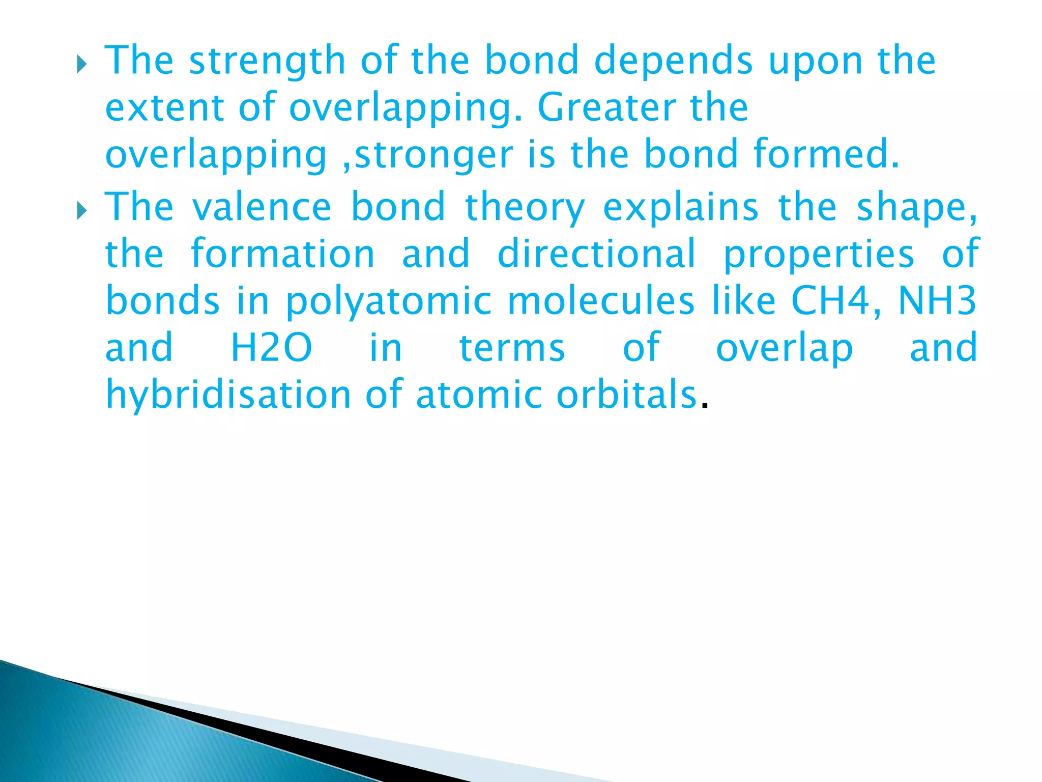  The strength of the bond depends upon the
extent of overlapping. Greater the
overlapping ,stronger is the bond formed.
 The valence bond theory explains the shape,
the formation and directional properties of
bonds in polyatomic molecules like CH4, NH3
and H2O in terms of overlap and
hybridisation of atomic orbitals.
 