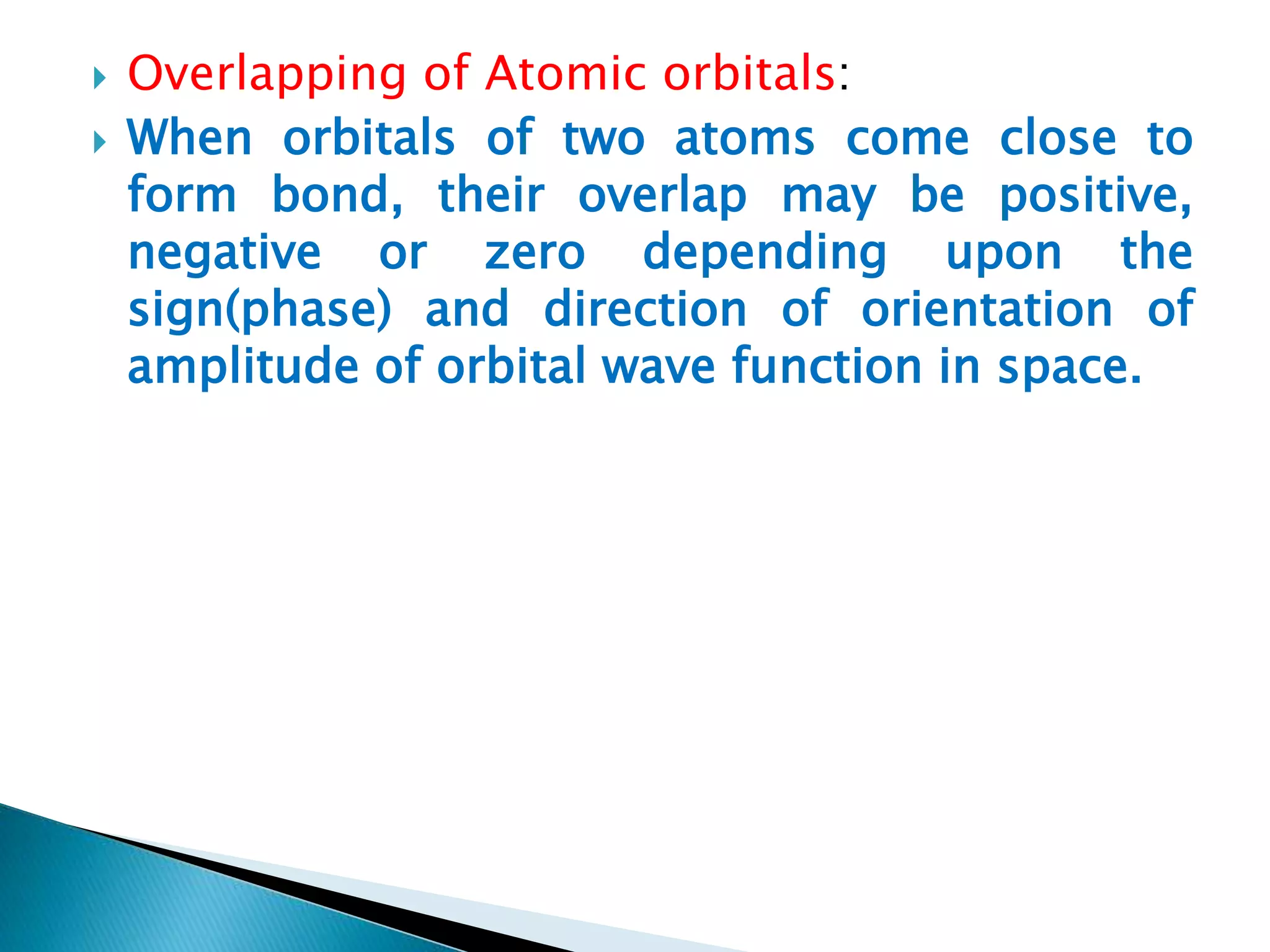  Overlapping of Atomic orbitals:
 When orbitals of two atoms come close to
form bond, their overlap may be positive,
negative or zero depending upon the
sign(phase) and direction of orientation of
amplitude of orbital wave function in space.
 