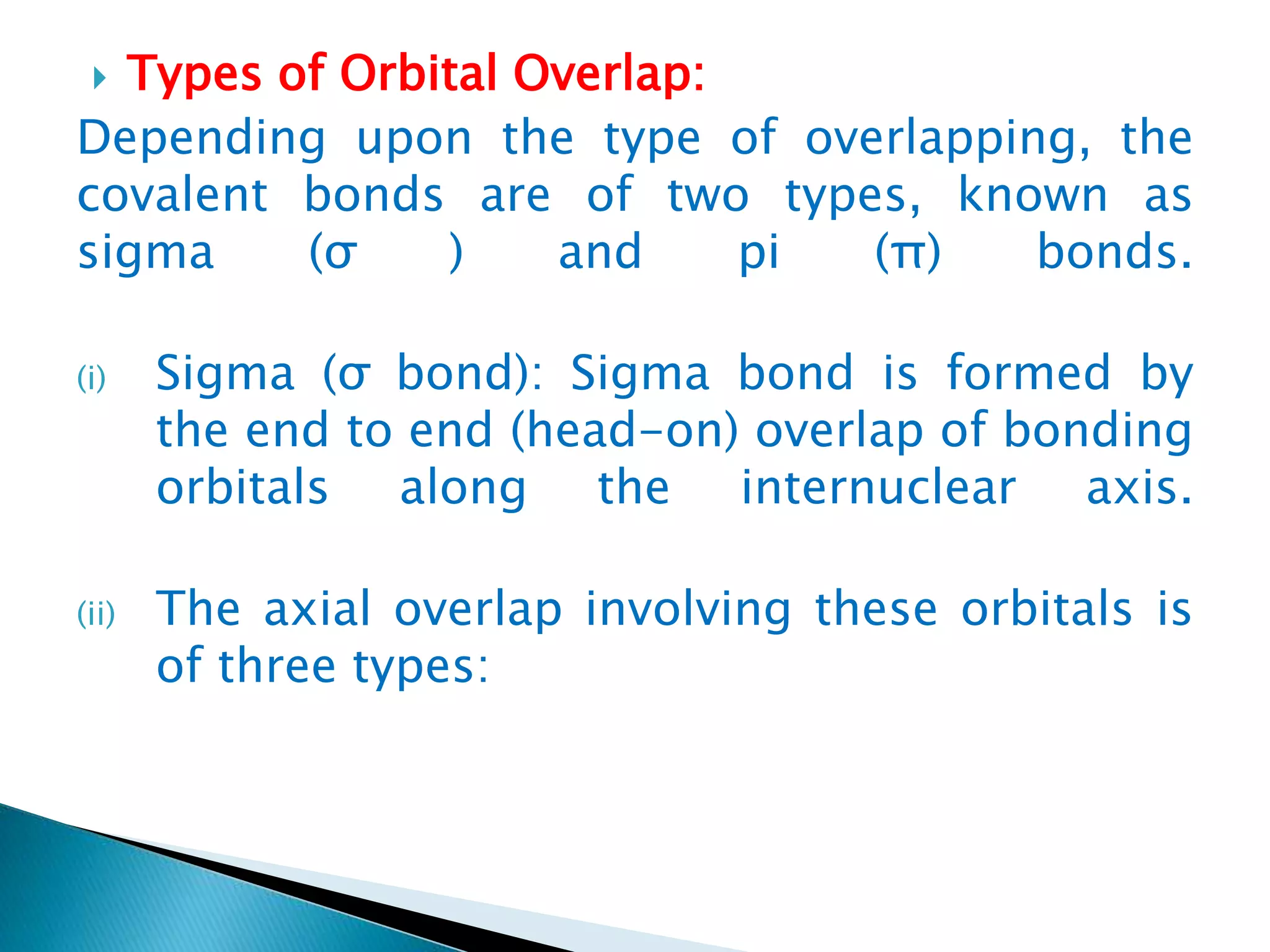  Types of Orbital Overlap:
Depending upon the type of overlapping, the
covalent bonds are of two types, known as
sigma (σ ) and pi (π) bonds.
(i) Sigma (σ bond): Sigma bond is formed by
the end to end (head-on) overlap of bonding
orbitals along the internuclear axis.
(ii) The axial overlap involving these orbitals is
of three types:
 