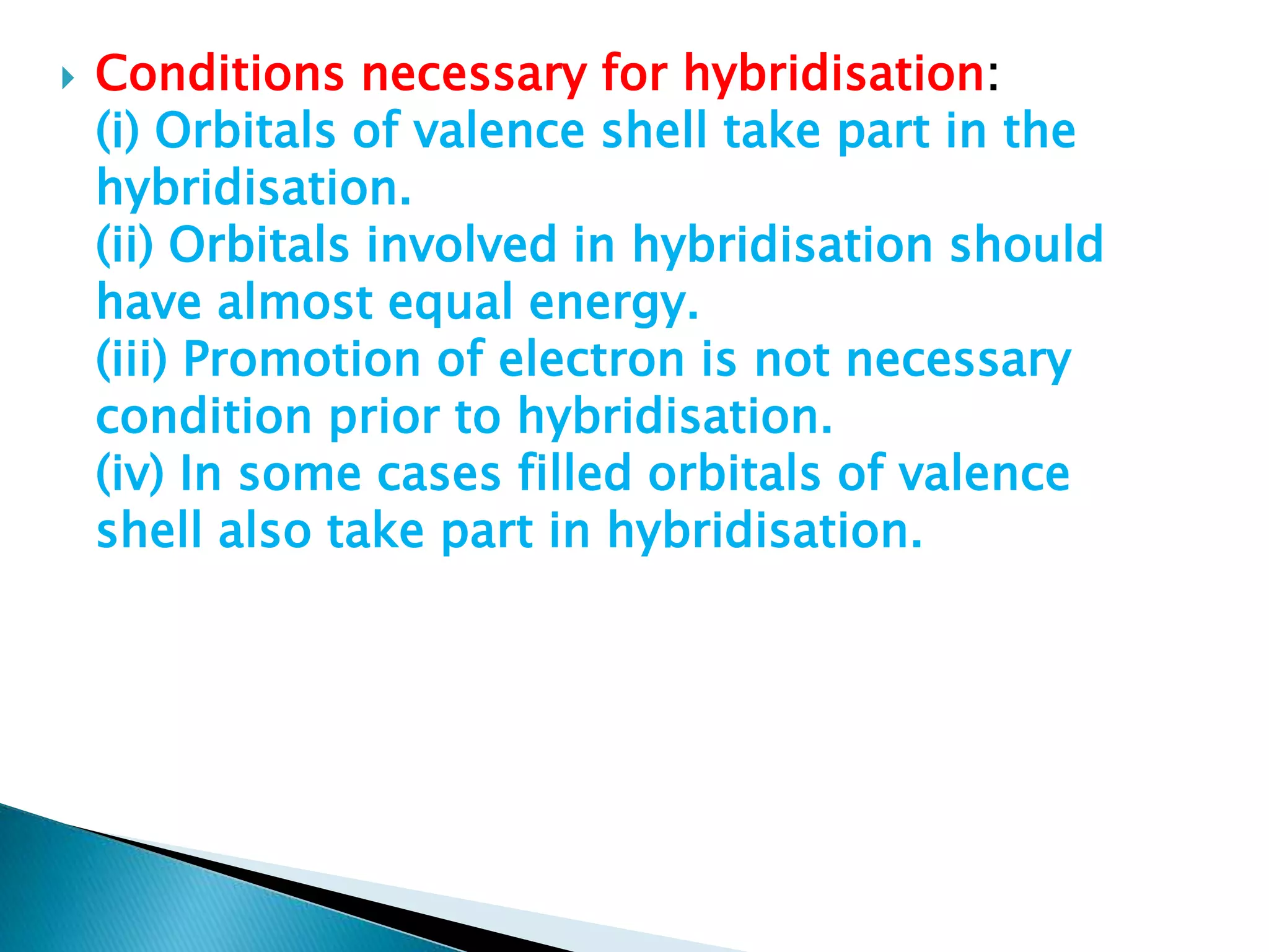  Conditions necessary for hybridisation:
(i) Orbitals of valence shell take part in the
hybridisation.
(ii) Orbitals involved in hybridisation should
have almost equal energy.
(iii) Promotion of electron is not necessary
condition prior to hybridisation.
(iv) In some cases filled orbitals of valence
shell also take part in hybridisation.
 