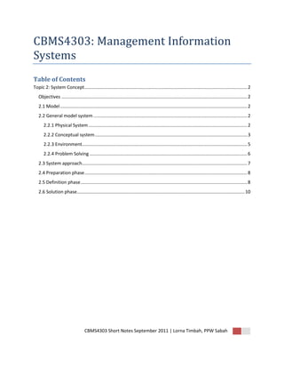 CBMS4303: Management Information
Systems
Table of Contents
Topic 2: System Concept ............................................................................................................................... 2
   Objectives ................................................................................................................................................. 2
   2.1 Model .................................................................................................................................................. 2
   2.2 General model system ........................................................................................................................ 2
       2.2.1 Physical System ............................................................................................................................ 2
       2.2.2 Conceptual system ....................................................................................................................... 3
       2.2.3 Environment................................................................................................................................. 5
       2.2.4 Problem Solving ........................................................................................................................... 6
   2.3 System approach................................................................................................................................. 7
   2.4 Preparation phase ............................................................................................................................... 8
   2.5 Definition phase .................................................................................................................................. 8
   2.6 Solution phase................................................................................................................................... 10




                                     CBMS4303 Short Notes September 2011 | Lorna Timbah, PPW Sabah
 