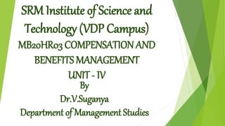 SRM Institute of Science and
Technology (VDP Campus)
MB20HR03 COMPENSATION AND
BENEFITS MANAGEMENT
UNIT - IV
By
Dr.V.Suganya
Department of Management Studies
 