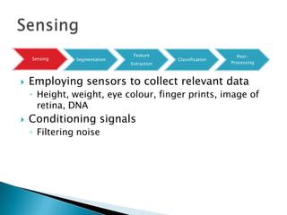 Feature                         Post-
    Sensing    Segmentation                Classification
                              Extraction                    Processing



   Employing sensors to collect relevant data
    ◦ Height, weight, eye colour, finger prints, image of
      retina, DNA
   Conditioning signals
    ◦ Filtering noise
 