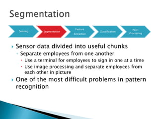 Feature                         Post-
     Sensing    Segmentation                Classification
                               Extraction                    Processing




   Sensor data divided into useful chunks
    ◦ Separate employees from one another
       Use a terminal for employees to sign in one at a time
       Use image processing and separate employees from
        each other in picture
   One of the most difficult problems in pattern
    recognition
 