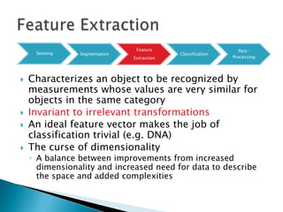 Feature                         Post-
     Sensing    Segmentation                Classification
                               Extraction                    Processing




   Characterizes an object to be recognized by
    measurements whose values are very similar for
    objects in the same category
   Invariant to irrelevant transformations
   An ideal feature vector makes the job of
    classification trivial (e.g. DNA)
   The curse of dimensionality
    ◦ A balance between improvements from increased
      dimensionality and increased need for data to describe
      the space and added complexities
 