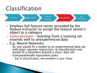 Feature                         Post-
    Sensing      Segmentation                Classification
                                Extraction                    Processing




   Employs full feature vector provided by the
    feature extractor to assign the feature vector‟s
    object to a category
   Generalization – learning from a training set
    extends well to unexperienced data
   E.g. Neural Networks
    ◦ As one would fit a model to an experimental data set
      with least-squares regression, in classification one
      would fit a boundary around a class‟ data set
    ◦ Computationally equivalent tasks
       But in classification, the problem is non-linear
 