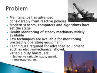    Maintenance has advanced
    considerably from reactive policies
   Modern sensors, computers and algorithms have
    set the stage
   Health Monitoring of steady machinery widely
    available
   Few techniques are available for monitoring
    unsteadily operating equipment
   Techniques required for advanced equipment
    such as electromechanical shovel,
    variable duty hoists, etc.
    ◦ Subject to variable loads, speed,
    ◦ temperatures, etc.
 