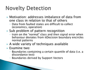    Motivation: addresses imbalance of data from
    one class in relation to that of others
    ◦ Data from faulted states are difficult to collect
      (economics, operation)
   Sub problem of pattern recognition
    ◦ train on the “normal” class and then signal error when
      behaviour deviates from itDecision boundary encircles
      normal patterns
   A wide variety of techniques available
   Examine two:
    ◦ Boundaries containing a certain quantile of data (i.e. a
      discordance test)
    ◦ Boundaries derived by Support Vectors
 