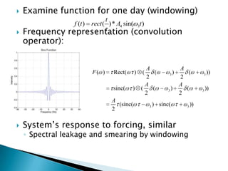    Examine function for one day (windowing)
                                 t
                 f (t )   rect ( )* A4 sin( 3t )
   Frequency representation (convolution
    operator):


                                                      A                   A
                          F( )       Rect(      )   (    (        3)         (       3   ))
                                                      2                   2
                                                      A                   A
                                     sinc(   )      (   (         3   )     (        3   ))
                                                      2                   2
                                     A
                                       (sinc(           3   ) sinc(         3   ))
                                     2

   System‟s response to forcing, similar
    ◦ Spectral leakage and smearing by windowing
 