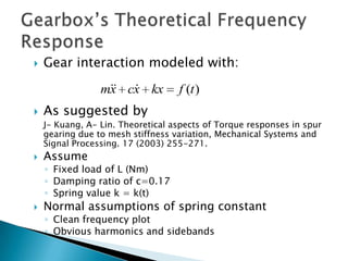   Gear interaction modeled with:
                   
                 mx cx kx          f (t )
   As suggested by
    J- Kuang, A- Lin. Theoretical aspects of Torque responses in spur
    gearing due to mesh stiffness variation, Mechanical Systems and
    Signal Processing. 17 (2003) 255-271.
   Assume
    ◦ Fixed load of L (Nm)
    ◦ Damping ratio of c=0.17
    ◦ Spring value k = k(t)
   Normal assumptions of spring constant
    ◦ Clean frequency plot
    ◦ Obvious harmonics and sidebands
 