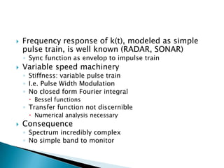    Frequency response of k(t), modeled as simple
    pulse train, is well known (RADAR, SONAR)
    ◦ Sync function as envelop to impulse train
   Variable speed machinery
    ◦ Stiffness: variable pulse train
    ◦ I.e. Pulse Width Modulation
    ◦ No closed form Fourier integral
      Bessel functions
    ◦ Transfer function not discernible
      Numerical analysis necessary
   Consequence
    ◦ Spectrum incredibly complex
    ◦ No simple band to monitor
 
