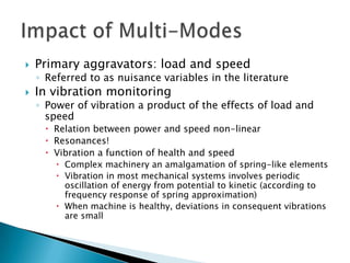    Primary aggravators: load and speed
    ◦ Referred to as nuisance variables in the literature
   In vibration monitoring
    ◦ Power of vibration a product of the effects of load and
      speed
      Relation between power and speed non-linear
      Resonances!
      Vibration a function of health and speed
         Complex machinery an amalgamation of spring-like elements
         Vibration in most mechanical systems involves periodic
          oscillation of energy from potential to kinetic (according to
          frequency response of spring approximation)
         When machine is healthy, deviations in consequent vibrations
          are small
 