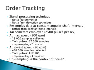    Signal processing technique
    ◦ Not a feature vector
    ◦ Not a fault detection technique
   Resamples data at constant angular shaft intervals
    ◦ Rather than constant time intervals
   Tachometers employed (2500 pulses per rev)
   At max speed (500 rpm)
    ◦ 18 000 samples collected
    ◦ Tach pulses: 37 500 samples
      up-sampling x2 required
   At lowest speed (20 rpm)
    ◦ 450 000 samples collected
    ◦ Tach pulses: 112 500
      Up-sampling x4 required
   Up-sampling in the context of noise?
 