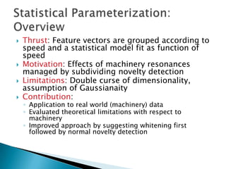    Thrust: Feature vectors are grouped according to
    speed and a statistical model fit as function of
    speed
   Motivation: Effects of machinery resonances
    managed by subdividing novelty detection
   Limitations: Double curse of dimensionality,
    assumption of Gaussianaity
   Contribution:
    ◦ Application to real world (machinery) data
    ◦ Evaluated theoretical limitations with respect to
      machinery
    ◦ Improved approach by suggesting whitening first
      followed by normal novelty detection
 
