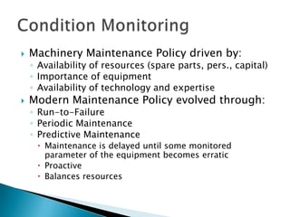    Machinery Maintenance Policy driven by:
    ◦ Availability of resources (spare parts, pers., capital)
    ◦ Importance of equipment
    ◦ Availability of technology and expertise
   Modern Maintenance Policy evolved through:
    ◦ Run-to-Failure
    ◦ Periodic Maintenance
    ◦ Predictive Maintenance
      Maintenance is delayed until some monitored
       parameter of the equipment becomes erratic
      Proactive
      Balances resources
 