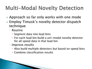    Approach so far only works with one mode
   Employ Timusk‟s novelty detector dispatch
    technique
    ◦ Routine
      Segment data into load bins
      For each load bin build a uni-modal novelty detector
       for all speed data in that load bin
    ◦ Improve results
      Also build multiple detectors but based on speed bins
      Combine classification results
 