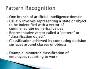   One branch of artificial-intelligence domain
   Usually involves representing a state or object
    to be indentified with a vector of
    commensurate numerical values
   Representative vector called a “pattern” or
    “classification object”
   Classification achieved by computing decision
    surfaces around classes of objects

   Example: biometric classification of
    employees reporting to work
 