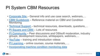 © Copyright 2019 OSIsoft, LLC© Copyright 2019 OSIsoft, LLC
• Corporate Site – General info and use case search, webinars,…
• CBM Guidebook – Reference material on CBM and Condition
Monitoring
• Technical Support – technical resources, downloads, questions,…
• PI Square and CBM – Lots of resources
• PI Community – Peer discussions and OSIsoft moderation, industry
groups, development resources, whitepapers, webinars,…
• YouTube – training and introduction videos
• PI Learning – online courses, course materials,….
• Incorporating machine condition monitoring data
PI System CBM Resources
48
 