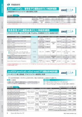 特 集 幹細胞研究
Axol™ hNPCs - 健常者iPS細胞由来のヒト神経幹細胞 -
神経研究やアルツハイマー病の研究に有用
疾患患者iPS細胞由来のヒト神経幹細胞
アルツハイマー病、ハンチントン病、てんかん、X染色体トリソミー由来あります
品名 ドナー情報 由来 品番 包装 希望販売価格 貯蔵
iPC-Derived Neural Stem Cells
新生児（男性） 臍帯血中の
CD34+
細胞
AX0015 1 vial（1.5M viable cells） ご照会 液窒
新生児（女性） AX0016 1 vial（1.5M viable cells） ご照会 液窒
iPC-Derived Neural Stem Cells 74歳男性 皮膚線維芽
細胞
AX0018 1 kit（1.5M cells/vial, 30 ㎖） ご照会 液窒
iPC-Derived Neural Stem Cells 64歳女性 AX0019 1 kit ご照会 液窒
上記商品の希望販売価格はコスモ・バイオ カスタマー・サービス部（Tel : 03-5632-9616、e-mail : dds-info@cosmobio.co.jp）までお問い合わせください。
品名／構成内容 Webの記事ID 遺伝子型 ドナー情報 iPS細胞の由来 品番 包装 希望販売価格
Alzheimer's Disease Neural Stem Cells
（APOE4）
12369
APOE4
ホモ接合体
87歳女性
皮膚線維芽
細胞
AX0111
1 vial
（2M viable cells）
ご照会
Alzheimer's Disease Neural Stem Cells
（PSEN-1 L286V）
Preselinin-1
L286V 変異
38歳女性 AX0112
1 vial
（2M viable cells）
ご照会
Alzheimer's Disease Neural Stem Cells
（PSEN-1 A246E）
Preselinin-1
A246E 変異
31歳女性 AX0114
1 vial
（2M viable cells）
ご照会
Alzheimer's Disease Neural Stem Cells
（PSEN-2 N141L）
Preselinin-2
N141I 変異
81歳女性 AX0115
1 vial
（2M viable cells）
ご照会
Huntington's Disease Neural Stem Cells
（male, CAG : 56）
●Neural Stem Cells : 1.5×106
cells/vial
●Neural Plating-XF Medium（品番 : AX0033）
: 1×30 ㎖
14725 CAG : 56 48歳男性
皮膚線維芽
細胞
AX0212
1 kit
（1.5M cells/vial
 30 ㎖）
ご照会
Epilepsy Neural Stem Cells（SLC25A22）
●細胞バイアル（1.5×106
cells）
●Plating-XF Medium（品番 : AX0033）
16965 SLC25A22 5カ月女性
皮膚線維芽
細胞
AX0411
1 kit
（2M cells/vial
 30 ㎖）
ご照会
Neural Stem Cells(Trisomy X Mutation) 17066
X染色体トリソ
ミー（47、XXX）
74歳女性
皮膚線維芽
細胞
AX1001
1 kit
（1.5M viable
cells）
ご照会
上記商品の希望販売価格はコスモ・バイオ カスタマー・サービス部（Tel : 03-5632-9616、e-mail : dds-info@cosmobio.co.jp）までお問い合わせください。液体窒素中
での保存をお願いします。
Axol Bioscience Ltd【メーカー略号：AXO】Webの記事ID 12369
axolGEM（genetically edited model）iPS細胞由来神経幹細胞
パーキンソン病、認知症、アルツハイマー病研究に有用
iPSC由来神経幹細胞に CRISPR-Cas技術を利用して遺伝子変異を導入した疾患モデル細胞です。
表1 ホスト細胞情報
品番 ドナー情報 iPS 細胞の由来 リプログラミング方法
AX0019 64歳女性 皮膚線維芽細胞 エピソーマルプラスミド
構成内容
●1×Neural Stem Cells（1.5×106
cells/vial）
●1×Neural Plating-XF Medium（30 ㎖）（品番 : AX0033）
品名 変異遺伝子 変異が関わる疾患 品番 包装 希望販売価格 貯蔵
AxolGEM iPSC-Derived Neural Stem
Cells LRRK2 G2019S HOM LRRK2 G2019S
（GGCAGC）
ホモ
常染色体優性遺伝
パーキンソン病
AX0310
1 kit
（1.5M cells/vial  30 ㎖）
ご照会 凍 液窒
AxolGEM iPSC-Derived Neural Stem
Cells LRRK2 G2019S HET
ヘテロ AX0311
1 kit
（1.5M cells/vial  30 ㎖）
ご照会 凍 液窒
AxolGEM iPSC-Derived Neural Stem
Cells MAPT R406W HOM MAPT R406W
（CGGTGG）
ホモ
家族性前頭側頭型認
知症（4,8,12）、パー
キンソン症候群、ア
ルツハイマー病
AX0320
1 kit
（1.5M cells/vial  30 ㎖）
ご照会 凍 液窒
AxolGEM iPSC-Derived Neural Stem
Cells MAPT R406W HET
ヘテロ AX0321
1 kit
（1.5M cells/vial  30 ㎖）
ご照会 凍 液窒
AxolGEM iPSC-Derived Neural Stem
Cells MAPT V337M HOM MAPT V337M
（GTGATG）
ホモ 家族性前頭側頭型認
知症、アルツハイ
マー病
AX0322
1 kit
（1.5M cells/vial  30 ㎖）
ご照会 凍 液窒
AxolGEM iPSC-Derived Neural Stem
Cells MAPT V337M HET
ヘテロ AX0323
1 kit
（1.5M cells/vial  30 ㎖）
ご照会 凍 液窒
AxolGEM iPSC-Derived Neural Stem
Cells MAPT P301L HOM MAPT P301L
（CCGCTG）
ホモ 家族性前頭側頭型認
知症、アルツハイ
マー病
AX0324
1 kit
（1.5M cells/vial  30 ㎖）
ご照会 凍 液窒
AxolGEM iPSC-Derived Neural Stem
Cells MAPT P301L HET
ヘテロ AX0325
1 kit
（1.5M cells/vial  30 ㎖）
ご照会 凍 液窒
Axol Bioscience Ltd【メーカー略号：AXO】Webの記事ID 17238
シ
グ
ナ
ル
伝
達
分
子
生
物
糖
抗
体
ア
ッ
セ
イ
受
託
サ
ー
ビ
ス
細
胞
培
養
／
細
胞
工
学
［
特
集
］
幹
細
胞
研
究
8 Cosmo Bio News No.127 http://www.cosmobio.co.jp
 