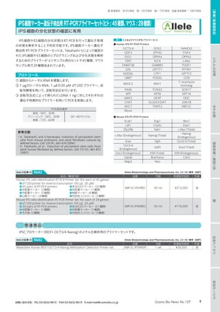 iPS細胞やES細胞の分化状態はRT-PCRを行って遺伝子発現
の状態を解析することで判定可能です。iPS細胞マーカー遺伝子
検出用 RT-PCRプライマーセットは、Takahashi らによって確認さ
れたiPS細胞やES細胞のリプログラミングおよび分化状態を解析
するためのプライマーが ヒトサンプル用のセットで45種類、マウス
サンプル用で29種類含まれています。
プロトコール
① 細胞からトータルRNAを精製します。
② 1 µgのトータルRNA、1 µℓの20 µM dT（20）プライマー、逆
転写酵素を用いて、逆転写反応を行います。
③ 逆転写反応によって得られたcDNA 1 ngに対してそれぞれの
遺伝子特異的なプライマーを用いてPCRを実施します。
PCR反応条件
変性 : 94℃、30秒
アニーリング : 58℃、30秒
伸長 : 72℃、60秒
30〜40サイクル
参考文献
・K. Takahashi, and S.Yamanaka, Indutioin of pluripotent stem
cells from mouse embryonic and adult fibroblast cultures by
defined factors. Cell 126（4）, 663-676（2006）.
・K. Takahashi, et al . Induction of pluripotent stem cells from
adult human fibroblast by defined factors. Cell 131（5）, 861-872
（2007）.
表1 ヒトおよびマウスiPSプライマーセット
■ Human iPS RT-PCR Primers
OCT3/4 SOX2 NANOG
GDF3 ZFP42 FGF4
ESG1 DPPA4 DPPA2
TERT KLF4 c-Myc
DNMT3B GABRB3 TDGF1
GAL LEFTY1 IFITM1
NODAL UTF1 LEFTY2
GRB7 PODXL CD9
BXDC2 MSX1
T, brachyury
homolog
PAX6 FOXA2 SOX17
AFP KRT8 KRT18
MAP2 GFAP DDC
CHAT SLC6A3/DAT LMX1B
MYL7 TNNT2 MEF2C
Myosi
■ Mouse iPS RT-PCR Primers
Ecat1 Esg1 Rex1
Utf1 Cripto Dax1
Zfp296 Nat1 c-Myc（Total）
c-Myc（Endogenous） Nanog（Total）
Nanog
（Endogenous）
Eras Fgf4 Oct3/4（Total）
Oct3/4
（Endogenous）
Gdf3 Sox2（Total）
Sox2（Endogenous） Klf4（Total） Klf4（Endogenous）
Gata6 Brachyury Cdx2
Map2 Neo
品名／構成内容 品番 包装 希望販売価格 貯蔵
Human iPS cells Identification RT-PCR Primer Set（for each of 45 genes）
●dT（20）primer for reverse transcription（50 µℓ, 20 µM）
●45 pairs of RT-PCR primers	 ●未分化ESマーカー（25種類）
●中胚葉マーカー（2種類）		 ●外胚葉マーカー（1種類）
●内胚葉マーカー（5種類）		 ●神経マーカー（6種類）
●心筋マーカー（4種類）		 ●内在性コントロール（2種類）
ABP-SC-IPSHRES 50 rxn ¥212,000 凍
Mouse iPS cells Identification RT-PCR Primer Set（for each of 29 genes）
●dT（20）primer for reverse transcription（50 µℓ, 20 µM）
●29 pairs of RT-PCR primers	 ●未分化ESマーカー（21種類）
●中胚葉マーカー（1種類）		 ●外胚葉マーカー（1種類）
●その他（3種類）			 ●内在性コントロール（3種類）
ABP-SC-IPSMRES 50 rxn ¥176,000 凍
iPS細胞マーカー遺伝子検出用 RT-PCRプライマーセット（ヒト: 45種類、マウス : 29種類）
iPS細胞の分化状態の確認に有用
Allele Biotechnology and Pharmaceuticals, Inc.【メーカー略号：ABP】Webの記事ID 9642
品名 品番 包装 希望販売価格 貯蔵
AlleleStem Human REX1-OCT3/4-Nanog Methylation Detection Primer Set ABP-SC-IPSHMSP 1 set ¥28,000 凍
Allele Biotechnology and Pharmaceuticals, Inc.【メーカー略号：ABP】Webの記事ID 9642
関連商品
iPSCプロモーター（REX1-OCT3/4-Nanog）のメチル化解析用のプライマーセットです。
分
子
生
物
シ
グ
ナ
ル
伝
達
抗
体
ア
ッ
セ
イ
細
胞
培
養
／
細
胞
工
学
糖
受
託
サ
ー
ビ
ス
［
特
集
］
幹
細
胞
研
究
9Cosmo Bio News No.127お問い合わせ先：TEL/03-5632-9610　FAX/03-5632-9619　E-mail/mail@cosmobio.co.jp
室 室温保存　冷 4℃保存　凍 −20℃保存　凍 −70℃保存　液窒 液体窒素 −196℃保存
 