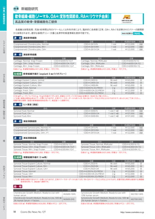 特 集 幹細胞研究
各組織は採取処理 : 死後48時間以内のドナーもしくは外科手術により、臨床的に各病態（正常、OA+、RA+）を診断されたドナーの膝関節
から採取されます。適切な倫理ポリシー文書と血清学的検査情報を提供可能です。 Webの記事ID 9640
凍　結 凍結軟骨細胞
品名 品番 包装 希望販売価格 貯蔵
Cryopreserved Chondrocytes, Normal CDD-H-2610-N 1 vial ¥122,000 液窒
Cryopreserved Chondrocytes, RA+ CDD-H-2610-RA 1 vial ¥122,000 液窒
Cryopreserved Chondrocytes, OA+ CDD-H-2610-OA 1 vial ¥122,000 液窒
凍　結 凍結軟骨組織
品名 品番 品名 品番
Cartilage, Normal, Snap Frozen CDD-H-6000-N-1G-F Cartilage, Normal, RNALater CDD-H-6000-N-1G
Cartilage, OA+, Snap Frozen CDD-H-6000-OA-1G-F Cartilage, OA+, RNALater CDD-H-6000-OA-1G
Cartilage, RA+, Snap Frozen CDD-H-6000-RA-1G-F Cartilage, RA+, RNALater CDD-H-6000-RA-1G
包装は1 g、希望販売価格は¥31,000、貯蔵は−70℃です。	 包装は1 g、希望販売価格は¥31,000、貯蔵は−70℃です。
生組織 軟骨組織外植片（explant 3 ㎜バイオプシー）
品名 品番 包装 希望販売価格 貯蔵
Cartilage Explant Culture, normal CDD-H-2400-N 96 well ¥165,000 冷
Cartilage Explant Culture, OA+ CDD-H-2400-OA 96 well ¥165,000 冷
Cartilage Explant Culture, RA+ CDD-H-2400-RA 96 well ¥165,000 冷
Cartilage, Fresh, Normal CDD-H-6000-N-2G-FRESH 2 g ¥122,000 冷
Cartilage, Fresh, OA+ CDD-H-6000-OA-2G-FRESH 2 g ¥122,000 冷
Cartilage, Fresh, RA+ CDD-H-6000-RA-2G-FRESH 2 g ¥122,000 冷
※50 ㎖チューブについては5 g、10 gの包装がございます。詳細はコスモ・バイオのWeb（記事ID : 9640）をご覧ください。
〈ご注意〉納期は提供出来るドナー次第になりますが、正常ドナーでオーダーから約1ヶ月、RA・OAドナーでは2ヶ月以上かかりますので、あらかじめご了承ください。
培養可能な期間 : 推奨の軟骨細胞培地を用いて、納品後1〜3週間です。
凍　結 ヒト滑液（凍結）
品名 品番 包装 希望販売価格 貯蔵
Synovial Fluid, Normal CDD-H-5000-N 1 vial（1 ㎖） ¥107,000 液窒
Synovial Fluid, OA+ CDD-H-5000-OA 1 vial（1 ㎖） ¥107,000 液窒
Synovial Fluid, RA+ CDD-H-5000-RA 1 vial（1 ㎖） ¥107,000 液窒
凍　結 凍結滑膜細胞
品名 品番 包装 希望販売価格 貯蔵
Cryopreserved Synoviocytes, Normal, P1 CDD-H-2910-N 1 vial ¥122,000 液窒
Cryopreserved Synoviocytes, RA+, P1 CDD-H-2910-RA 1 vial ¥122,000 液窒
Cryopreserved Synoviocytes, OA+, P1 CDD-H-2910-OA 1 vial ¥122,000 液窒
凍　結 凍結滑膜組織
品名 品番 品名 品番
Synovial Tissue, Normal, Snap Frozen CDD-H-6300-N-1G-F Synovial Tissue, Normal, RNALater CDD-H-6300-N-1G
Synovial Tissue, OA+, Snap Frozen CDD-H-6300-OA-1G-F Synovial Tissue, OA+, RNALater CDD-H-6300-OA-1G
Synovial Tissue, RA+, Snap Frozen CDD-H-6300-RA-1G-F Synovial Tissue, RA+, RNALater CDD-H-6300-RA-1G
包装は1 g、希望販売価格は¥31,000、貯蔵は−70℃です。	 包装は1 g、希望販売価格は¥31,000、貯蔵は−70℃です。
生組織 滑膜組織外植片（3 ㎜角）
品名 品番 包装 希望販売価格 貯蔵
Synovial Tissue Explant Culture, Normal CDD-H-2920-N 96 well ¥165,000 冷
Synovial Tissue Explant Culture, RA+ CDD-H-2920-RA 96 well ¥165,000 冷
Synovial Tissue Explant Culture, OA+ CDD-H-2920-OA 96 well ¥165,000 冷
Synovial Tissue, Normal CDD-H-6300-N-2G-FRESH 2 g ¥122,000 冷
Synovial Tissue, OA+ CDD-H-6300-OA-2G-FRESH 2 g ¥122,000 冷
Synovial Tissue, RA+ CDD-H-6300-RA-2G-FRESH 2 g ¥122,000 冷
〈ご注意〉納期は提供できるドナー次第になりますが、正常ドナーでオーダーから約1カ月、RA・OAドナーでは2カ月以上かかります。培養可能な期間は推奨する滑膜細
胞培地を用いて、納品後1週間です。
培　地
品名 品番 品名 品番
Chondrocyte Growth Medium, Ready-to-Use with
human serum
M2600-10HS
Synoviocyte Growth Medium, Ready-to-use with
10% human serum
M2700-10HS
Chondrocyte Growth Medium, Ready-to-Use, 500 ㎖,
2% Human Serum + Factors
M2600-2HS
Synoviocyte Growth Medium, Ready-to-Use, 500 ㎖,
2% Human Serum + Factors
M2700-2HS
包装は500 ㎖、希望販売価格は¥26,000、貯蔵は4℃と−20℃です。	 包装は500 ㎖、希望販売価格は¥26,000、貯蔵は4℃と−20℃です。
軟骨組織・細胞（ノーマル、OA+:変形性関節炎、RA+:リウマチ由来）
高品質の軟骨・滑膜細胞をご提供
シ
グ
ナ
ル
伝
達
分
子
生
物
糖
抗
体
ア
ッ
セ
イ
受
託
サ
ー
ビ
ス
細
胞
培
養
／
細
胞
工
学
［
特
集
］
幹
細
胞
研
究
18 Cosmo Bio News No.127 http://www.cosmobio.co.jp
 