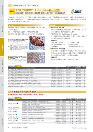 NEW PRODUCTS  TOPICS
独自のタンデムハイパーラベリング技術で、酵素を抗体に標識するワンステップ検出試薬です。HIGHDEF®
色素と一緒に使用することで、
超高感度かつ超低バックグラウンドな免疫組織染色を可能にします。POLYVIEW®
はIHC（パラフィン包埋切片、凍結切片）用、POLYVIEW®
PLUSはISH、IHC両方に対応します。
特　長
●細胞内ビオチンバックグラウンドを回避するビオチンフリーナノ
ポリマー検出
●シャープで鮮明な染色をもたらす高明度の発色現像
●お好みのHIGHDEF®
色素と合わせてカスタマイズもできます。
図1 ホルマリン固定パラフィン包埋ヒト扁桃腺
の二重染色【POLYVIEW®
IHC試薬使用】
茶 : CK5/14マウス抗体（POLYVIEW®
IHC Reagent
（mouse-HRP）（品番 : ADI-950-112-0100）、
HIGHDEF®
IHC Substrate（DAB, stable）
（品番 : ADI-950-212-0200））
青 : CD8マウス抗体（POLYVIEW®
IHC Reagent
（mouse-AP）（品番 : ADI-950-110-0100）、
HIGHDEF®
Blue IHC Chromogen（AP）
（品番 : ADI-950-150-0030））
図2 マウスのGI Tractの核（リン酸化
Akt）染色【POLYVIEW®
IHC キット（mouse
on mouse）使用】
Enzo社 mouse on mouse キット中のブロック
は、competiter1よりもバックグラウンドを減ら
し、competiter2よりも特 異 的な核リン酸 化
Akt染色を示した。
競合他社キット1 　Enzo社 M.O.M キット　 競合他社キット２
商品群
●POLYVIEW®
IHC試薬
　-HRP or AP標識したヤギ抗マウス or ウサギ抗体入り、パラ
フィン包埋切片、凍結切片どちらにも適用
●POLYVIEW®
IHC キット（mouse on mouse）
　-マウス組織切片上の抗原に反応しているマウス抗体を検出、マ
ウス IgG、IgM どちらも検出可能
〈構成内容〉
・IHC組織プライマー	 ・ブロッキング試薬
・抗マウスHRPポリマー	 ・DABバッファー
・DAB色素	 ・DAB用のミキシングボトル
●POLYVIEW®
PLUS試薬
　-IHC（パラフィン包埋切片、凍結切片）のほかISHに対応、
Antibody Blocker/Diluent（品番 : ENZ-ACC108-0100）を
使うことでさらにバックグラウンドを減らします。
〈構成内容〉
HRP or AP標識したヤギ抗マウス or ウサギ抗体
品名、種由来、（免疫動物） 品番 包装 希望販売価格 貯蔵
POLYVIEW®
IHC Reagent（mouse-AP）, Mouse ADI-950-110-0100 100 test ¥46,000 冷
POLYVIEW®
IHC Reagent（rabbit-AP）, Rabbit ADI-950-111-0100 100 test ¥50,000 冷
POLYVIEW®
IHC Reagent（mouse-HRP）, Mouse ADI-950-112-0100 100 test ¥44,000 冷
POLYVIEW®
IHC Reagent（mouse/rabbit-HRP） ADI-950-113-0100 100 test ¥48,000 冷
POLYVIEW®
IHC Reagent（rabbit-HRP）, Rabbit ADI-950-115-0025 25 test ¥24,000 冷
POLYVIEW®
IHC Reagent（rabbit-HRP）, Rabbit ADI-950-115-0100 100 test ¥50,000 冷
POLYVIEW®
（mouse on mouse-HRP）IHC Kit, Mouse ADI-950-114-0025 25 test ¥40,000 冷
POLYVIEW®
（mouse on mouse-HRP）IHC Kit, Mouse ADI-950-114-0100 100 test ¥160,000 冷
POLYVIEW®
PLUS AP（anti-rabbit）Reagent, Rabbit（Goat） ENZ-ACC110-0150 150 test ¥148,000 冷
POLYVIEW®
PLUS HRP（anti-rabbit）Reagent, Rabbit（Goat） ENZ-ACC103-0150 150 test ¥148,000 冷
POLYVIEW®
PLUS HRP（anti-mouse）Reagent, Mouse（Goat） ENZ-ACC104-0150 150 test ¥148,000 冷
Antibody Blocker / Diluent ENZ-ACC108-0100 100 ㎖ ¥19,000 冷
用途（色） 品名 品番 包装 希望販売価格 貯蔵
HRP用　（Brown●）
HIGHDEF®
IHC Chromogen Substrate（DAB, HC） ADI-950-211-0200 200 ㎖ ¥39,000 冷
HIGHDEF®
IHC Chromogen Substrate（DAB, stable） ADI-950-212-0200 200 ㎖ ¥39,000 冷
HIGHDEF®
IHC Enhancer（DAB） ADI-950-181-0010 10 ㎖ ¥26,000 冷
HIGHDEF®
IHC Enhancer（DAB, plus） ADI-950-182-0015 15 ㎖ ¥26,000 冷
HRP用　（Yellow●） HIGHDEF®
Yellow IHC Chromogen（HRP） ADI-950-170-0030 30 ㎖ ¥32,000 冷
HRP用　（Red●） HIGHDEF®
IHC Chromogen Substrate（AEC, stable） ADI-950-210-0030 30 ㎖ ¥21,000 冷
ALP用　（Red●）
HIGHDEF®
Red IHC Chromogen（AP） ADI-950-140-0030 30 ㎖ ¥17,000 冷
HIGHDEF®
Red IHC Chromogen（AP, plus） ADI-950-141-0030 30 ㎖ ¥77,000 冷
HRP用　（Blue●） HIGHDEF®
Blue IHC Chromogen（HRP）
ADI-950-151-0030 30 ㎖ ¥32,000 冷
ADI-950-151-0006 6 ㎖ ¥12,000 冷
ALP用　（Blue●） HIGHDEF®
Blue IHC Chromogen（AP） ADI-950-150-0030 30 ㎖ ¥19,000 冷
ALP用　（Green●） HIGHDEF®
Green IHC Chromogen（AP） ADI-950-160-0030 30 ㎖ ¥28,000 冷
HRP用　（Black●） HIGHDEF®
Black IHC Chromogen（HRP）
ADI-950-171-0030 30 ㎖ ¥32,000 冷
ADI-950-171-0006 6 ㎖ ¥12,000 冷
核染色用（ヘマトキシリン） HIGHDEF®
Hematoxylin ENZ-ACC106-0100 100 ㎖ ¥10,000 室
Enzo Life Sciences,Inc.【メーカー略号：ENZ】Webの記事ID 11255
Enzo Life Sciences,Inc.【メーカー略号：ENZ】Webの記事ID 11261
POLYVIEW®
ナノポリマー検出試薬
HIGHDEF®
色素と併用で、超高感度・超低バックグラウンドに免疫組織染色
®
NEW
関連商品 HIGHDEF™ 発色基質
免疫組織染色に有用な色選択の幅広い基質／色素原
シ
グ
ナ
ル
伝
達
糖
抗
体
ア
ッ
セ
イ
受
託
サ
ー
ビ
ス
細
胞
培
養
／
細
胞
工
学
［
特
集
］
幹
細
胞
研
究
分
子
生
物
22 Cosmo Bio News No.127 http://www.cosmobio.co.jp
 