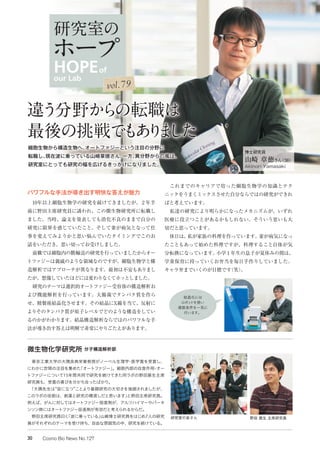 パワフルな手法が導き出す明快な答えが魅力
　10年以上細胞生物学の研究を続けてきましたが、２年半
前に野田主席研究員に誘われ、この微生物研究所に転職し
ました。当時、論文を発表しても消化不良のままで自分の
研究に限界を感じていたこと、そして妻が病気となって仕
事を変えてみようかと思い悩んでいたタイミングでこのお
話をいただき、思い切ってお受けしました。
　前職では細胞内の膜輸送の研究を行っていましたからオー
トファジーは親戚のような領域なのですが、細胞生物学と構
造解析ではアプローチが異なります。最初は不安もありまし
たが、想像していたほどには変わりなくてホッとしました。
　研究のテーマは選択的オートファジー受容体の構造解析お
よび機能解析を行っています。大腸菌でタンパク質を作ら
せ、精製後結晶化させます。その結晶にX線を当て、反射に
よりそのタンパク質が原子レベルでどのような構造をしてい
るのかがわかります。結晶構造解析ならではのパワフルな手
法が導き出す答えは明解で非常にやりごたえがあります。
　これまでのキャリアで培った細胞生物学の知識とテク
ニックをうまくミックスさせた自分ならではの研究ができれ
ばと考えています。
　私達の研究により明らかになったメカニズムが、いずれ
医療に役立つことがあるかもしれない。そういう思いも大
切だと思っています。
　休日は、私が家族の料理を作っています。妻が病気になっ
たこともあって始めた料理ですが、料理すること自体が気
分転換になっています。小学１年生の息子が夏休みの間は、
学童保育に持っていくお弁当を毎日手作りしていました。
キャラ弁までいくのが目標です（笑）。
博士研究員
山崎 章徳さん（38）
Akinori Yamasaki
研究室の皆さん 野田 展生 主席研究員
　東京工業大学の大隅良典栄誉教授がノーベル生理学・医学賞を受賞し、
にわかに世間の注目を集めた「オートファジー」。細胞内部の自食作用・オー
トファジーについて15年間共同で研究を続けてきた同ラボの野田展生主席
研究員も、受賞の喜びを分かち合ったばかり。
　「大隅先生は“役に立つ”ことより基礎研究の大切さを強調されましたが、
このラボの役割は、創薬と研究の橋渡しだと思います」と野田主席研究員。
例えば、がんに対してはオートファジー阻害剤が、アルツハイマーやパーキ
ンソン病にはオートファジー促進剤が有効だと考えられるからだ。
　野田主席研究員曰く「波に乗っている」山崎博士研究員をはじめ7人の研究
員がそれぞれのテーマを受け持ち、自由な雰囲気の中、研究を続けている。
微生物化学研究所 分子構造解析部
結晶化には
ロボットを使い
複数条件を一気に
行います。
違う分野からの転職は
最後の挑戦でもありました
細胞生物から構造生物へ。オートファジーという注目の分野に
転職し、現在波に乗っている山崎章徳さん。一方、異分野からの風は、
研究室にとっても研究の幅を広げるきっかけになりました。
HOPEof
our Lab
研究室の
ホープ
vol.79
30 Cosmo Bio News No.127
 